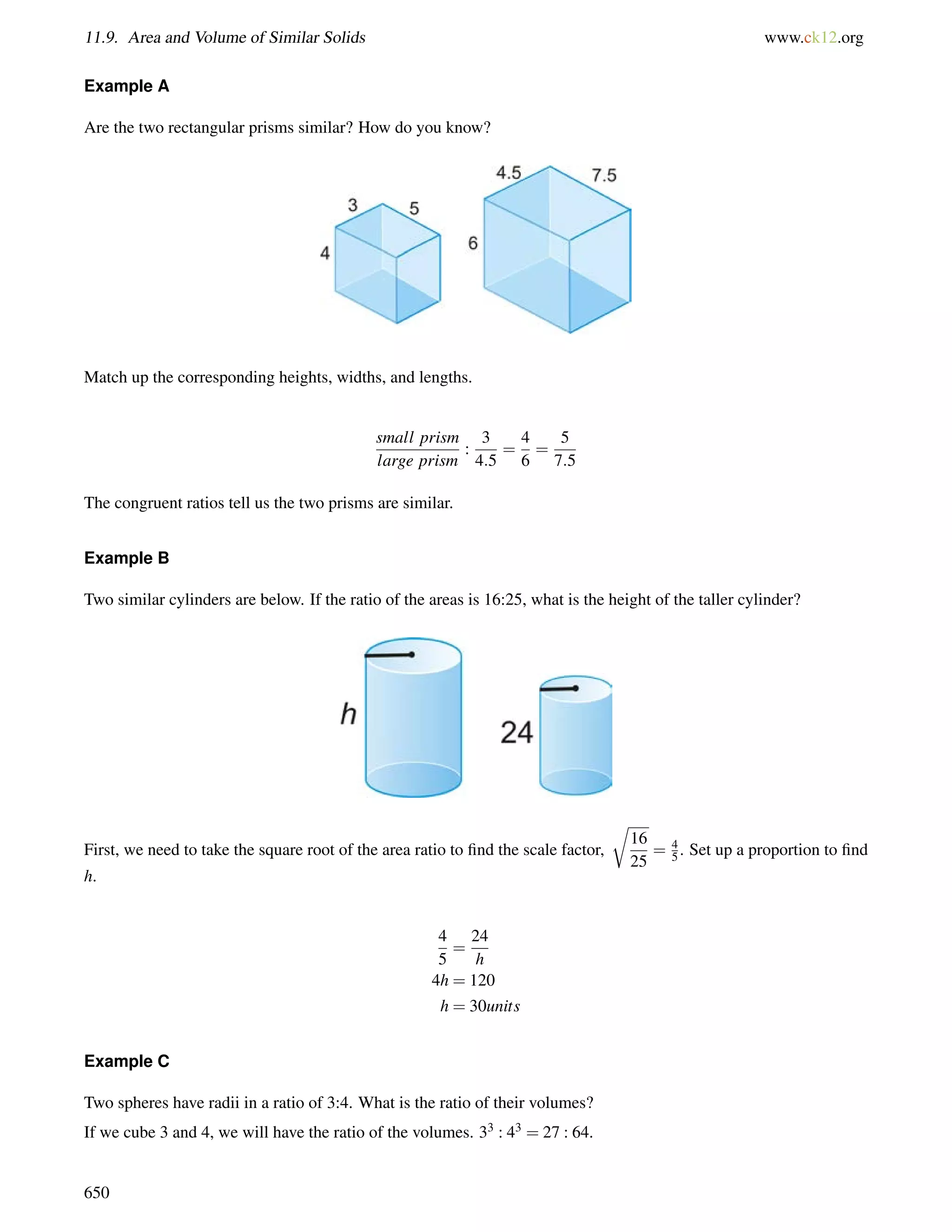 11.9. Area and Volume of Similar Solids www.ck12.org 
Example A 
Are the two rectangular prisms similar? How do you know? 
Match up the corresponding heights, widths, and lengths. 
small prism 
large prism 
: 
3 
4:5 
= 
4 
6 
= 
5 
7:5 
The congruent ratios tell us the two prisms are similar. 
Example B 
Two similar cylinders are below. If the ratio of the areas is 16:25, what is the height of the taller cylinder? 
First, we need to take the square root of the area ratio to find the scale factor, 
r 
16 
25 
= 4 
5 . Set up a proportion to find 
h. 
4 
5 
= 
24 
h 
4h = 120 
h = 30units 
Example C 
Two spheres have radii in a ratio of 3:4. What is the ratio of their volumes? 
If we cube 3 and 4, we will have the ratio of the volumes. 33 : 43 = 27 : 64. 
650 
 