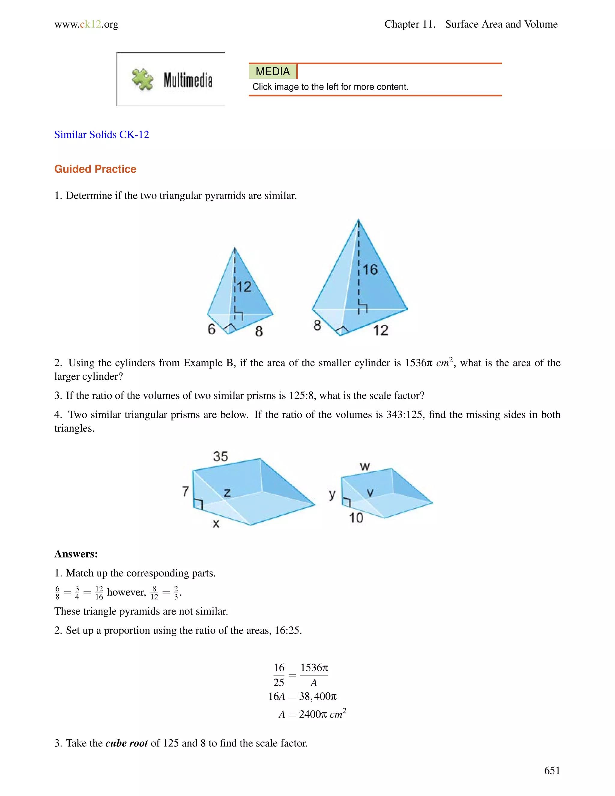 www.ck12.org Chapter 11. Surface Area and Volume 
MEDIA 
Click image to the left for more content. 
Similar Solids CK-12 
Guided Practice 
1. Determine if the two triangular pyramids are similar. 
2. Using the cylinders from Example B, if the area of the smaller cylinder is 1536p cm2, what is the area of the 
larger cylinder? 
3. If the ratio of the volumes of two similar prisms is 125:8, what is the scale factor? 
4. Two similar triangular prisms are below. If the ratio of the volumes is 343:125, find the missing sides in both 
triangles. 
Answers: 
1. Match up the corresponding parts. 
68 
= 3 
4 = 12 
16 however, 8 
12 = 2 
3 . 
These triangle pyramids are not similar. 
2. Set up a proportion using the ratio of the areas, 16:25. 
16 
25 
= 
1536p 
A 
16A = 38;400p 
A = 2400p cm2 
3. Take the cube root of 125 and 8 to find the scale factor. 
651 
 