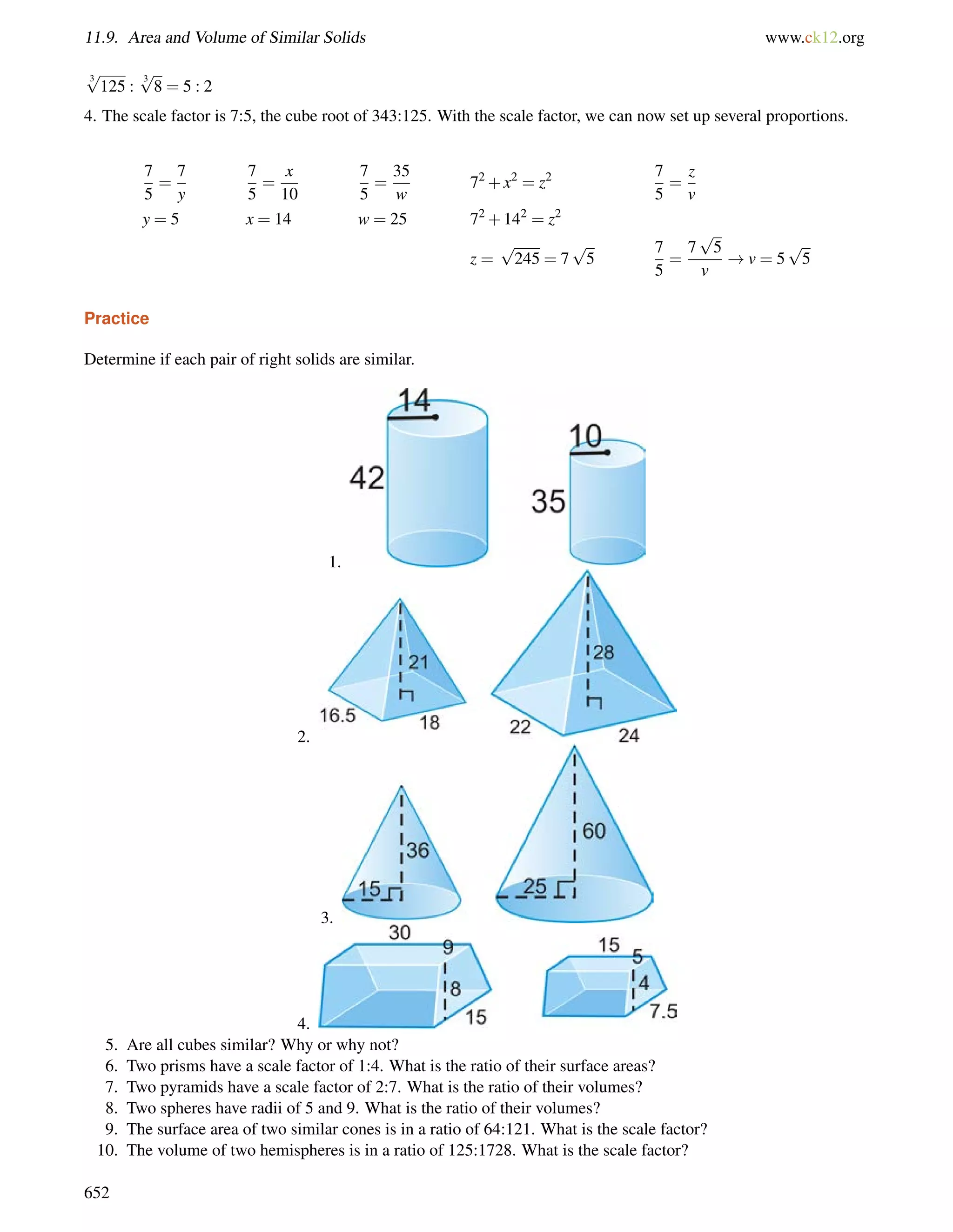 11.9. Area and Volume of Similar Solids www.ck12.org 
3 p 
125 : 3 p 
8 = 5 : 2 
4. The scale factor is 7:5, the cube root of 343:125. With the scale factor, we can now set up several proportions. 
7 
5 
= 
7 
y 
7 
5 
= 
x 
10 
7 
5 
= 
35 
w 
72+x2 = z2 7 
5 
= 
z 
v 
y = 5 x = 14 w = 25 72+142 = z2 
z = 
p 
245 = 7 
p 
5 
7 
5 
= 
7 
p 
5 
v 
!v = 5 
p 
5 
Practice 
Determine if each pair of right solids are similar. 
1. 
2. 
3. 
4. 
5. Are all cubes similar? Why or why not? 
6. Two prisms have a scale factor of 1:4. What is the ratio of their surface areas? 
7. Two pyramids have a scale factor of 2:7. What is the ratio of their volumes? 
8. Two spheres have radii of 5 and 9. What is the ratio of their volumes? 
9. The surface area of two similar cones is in a ratio of 64:121. What is the scale factor? 
10. The volume of two hemispheres is in a ratio of 125:1728. What is the scale factor? 
652 
 
