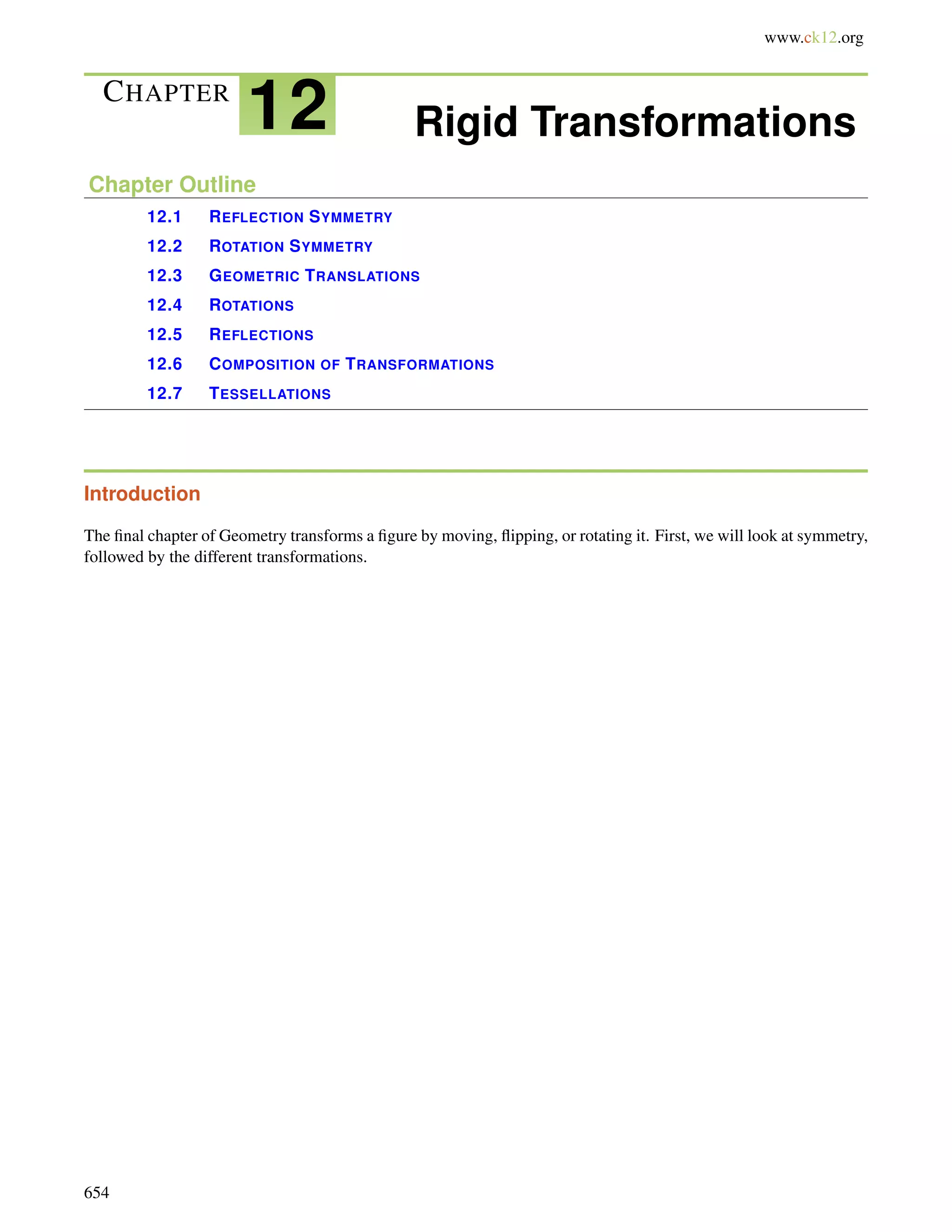 www.ck12.org 
CHAPTER 12 Rigid Transformations 
Chapter Outline 
12.1 REFLECTION SYMMETRY 
12.2 ROTATION SYMMETRY 
12.3 GEOMETRIC TRANSLATIONS 
12.4 ROTATIONS 
12.5 REFLECTIONS 
12.6 COMPOSITION OF TRANSFORMATIONS 
12.7 TESSELLATIONS 
Introduction 
The final chapter of Geometry transforms a figure by moving, flipping, or rotating it. First, we will look at symmetry, 
followed by the different transformations. 
654 
 