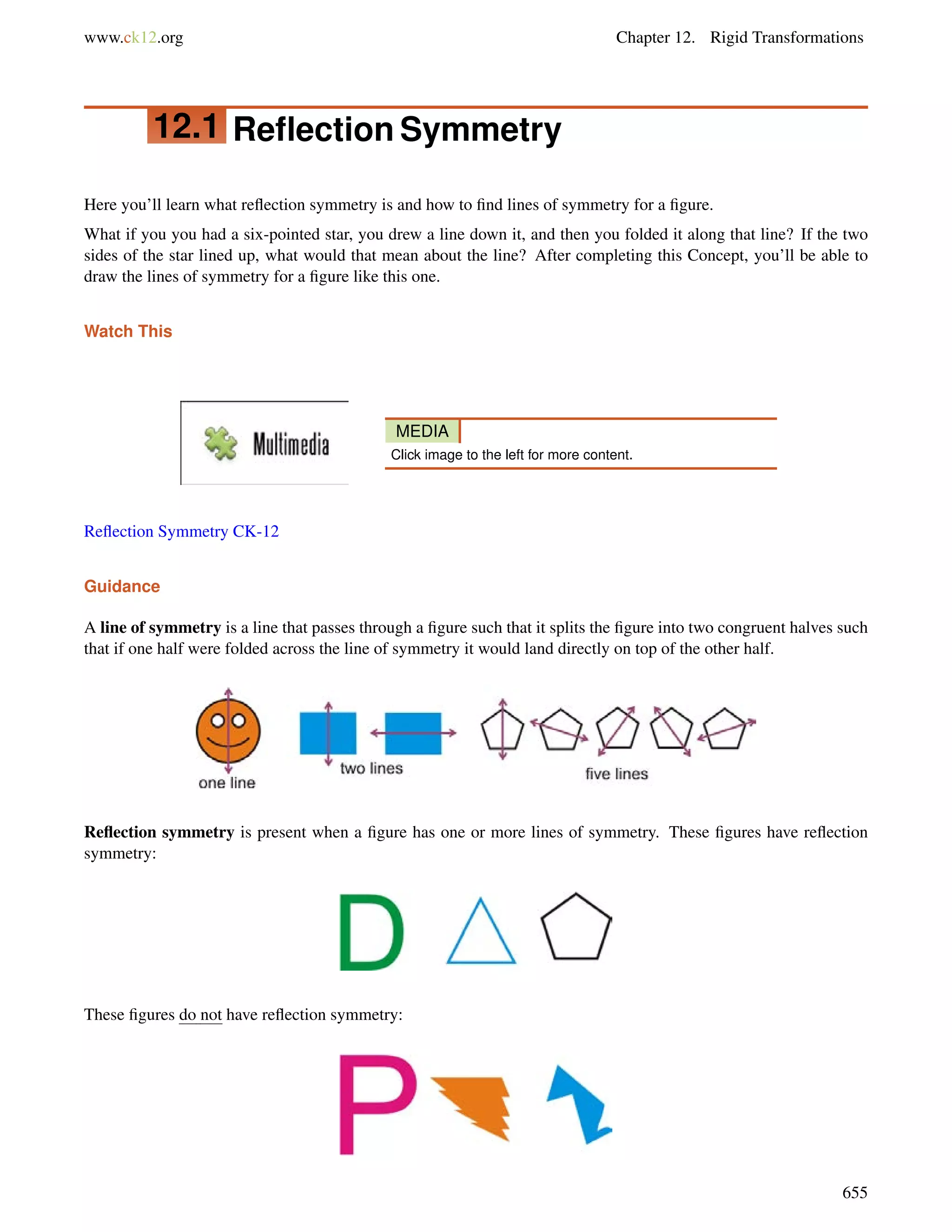 www.ck12.org Chapter 12. Rigid Transformations 
12.1 Reflection Symmetry 
Here you’ll learn what reflection symmetry is and how to find lines of symmetry for a figure. 
What if you you had a six-pointed star, you drew a line down it, and then you folded it along that line? If the two 
sides of the star lined up, what would that mean about the line? After completing this Concept, you’ll be able to 
draw the lines of symmetry for a figure like this one. 
Watch This 
MEDIA 
Click image to the left for more content. 
Reflection Symmetry CK-12 
Guidance 
A line of symmetry is a line that passes through a figure such that it splits the figure into two congruent halves such 
that if one half were folded across the line of symmetry it would land directly on top of the other half. 
Reflection symmetry is present when a figure has one or more lines of symmetry. These figures have reflection 
symmetry: 
These figures do not have reflection symmetry: 
655 
 