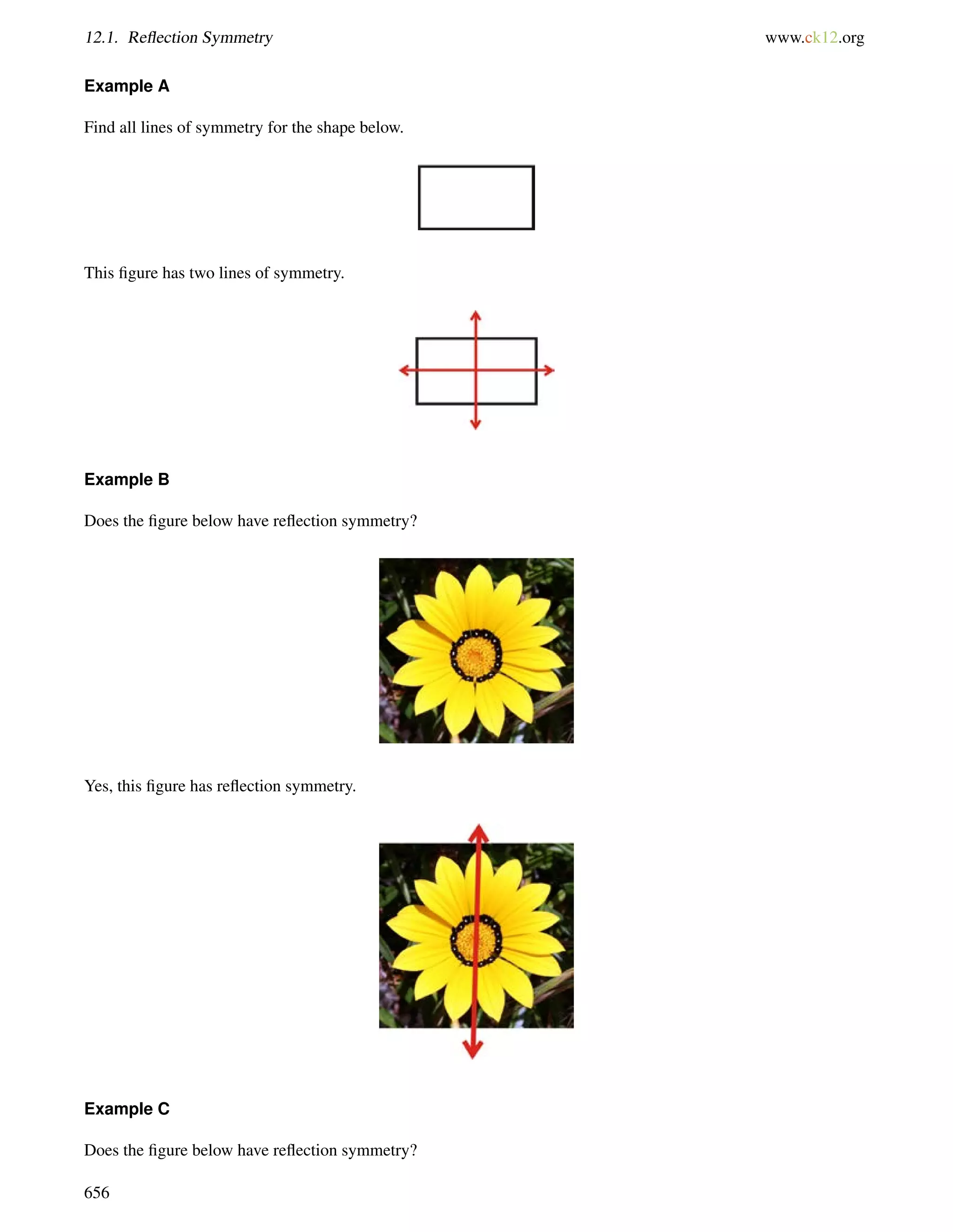 12.1. Reflection Symmetry www.ck12.org 
Example A 
Find all lines of symmetry for the shape below. 
This figure has two lines of symmetry. 
Example B 
Does the figure below have reflection symmetry? 
Yes, this figure has reflection symmetry. 
Example C 
Does the figure below have reflection symmetry? 
656 
 
