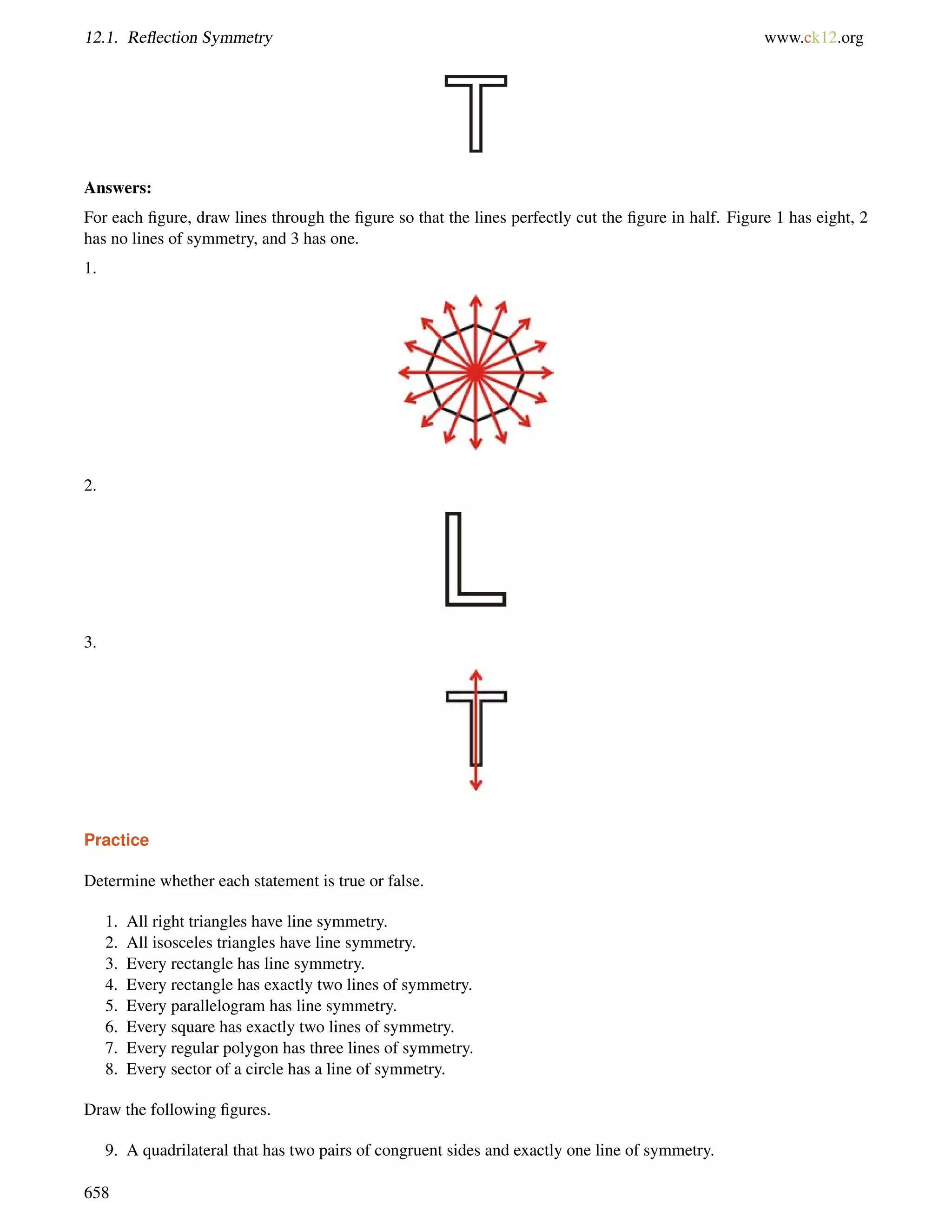 12.1. Reflection Symmetry www.ck12.org 
Answers: 
For each figure, draw lines through the figure so that the lines perfectly cut the figure in half. Figure 1 has eight, 2 
has no lines of symmetry, and 3 has one. 
1. 
2. 
3. 
Practice 
Determine whether each statement is true or false. 
1. All right triangles have line symmetry. 
2. All isosceles triangles have line symmetry. 
3. Every rectangle has line symmetry. 
4. Every rectangle has exactly two lines of symmetry. 
5. Every parallelogram has line symmetry. 
6. Every square has exactly two lines of symmetry. 
7. Every regular polygon has three lines of symmetry. 
8. Every sector of a circle has a line of symmetry. 
Draw the following figures. 
9. A quadrilateral that has two pairs of congruent sides and exactly one line of symmetry. 
658 
 