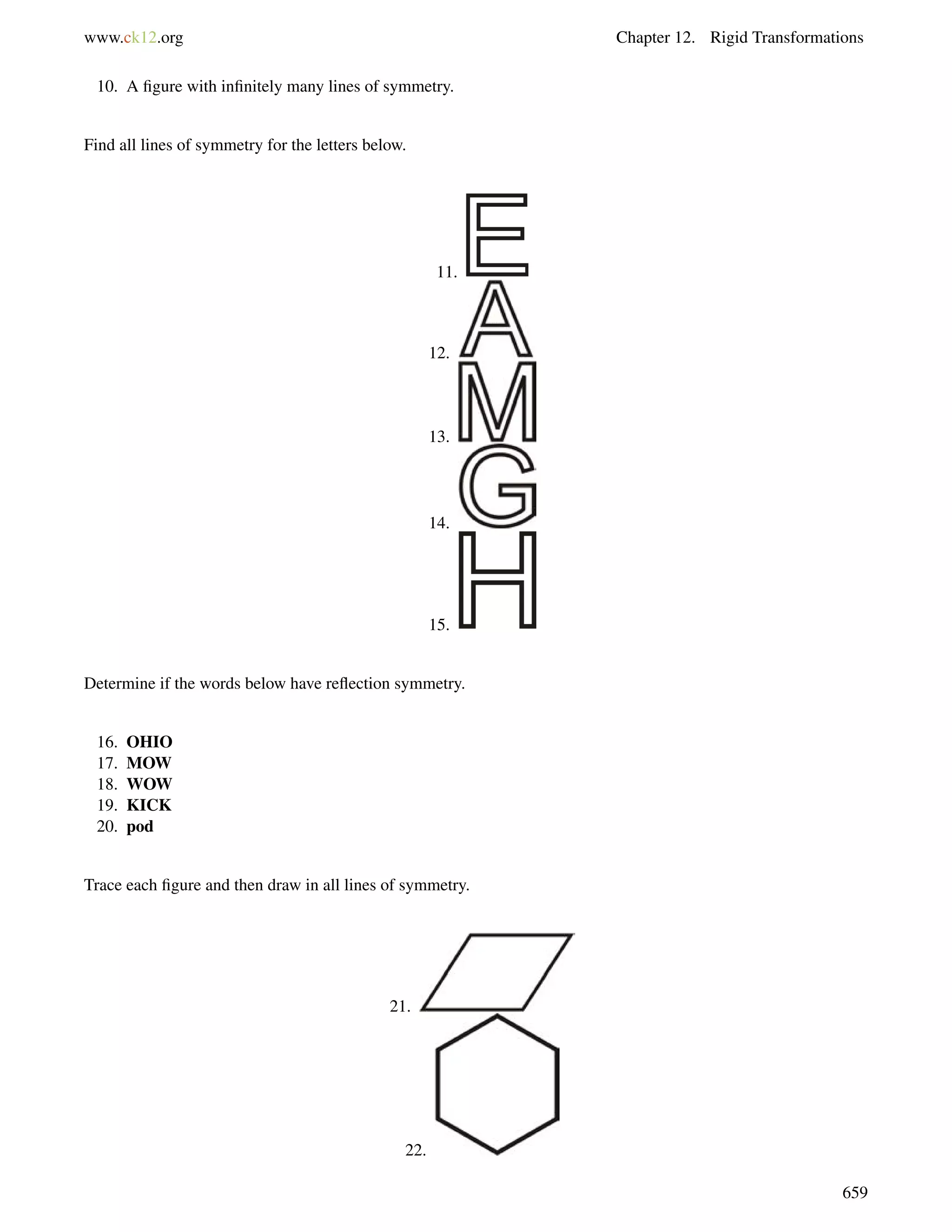 www.ck12.org Chapter 12. Rigid Transformations 
10. A figure with infinitely many lines of symmetry. 
Find all lines of symmetry for the letters below. 
11. 
12. 
13. 
14. 
15. 
Determine if the words below have reflection symmetry. 
16. OHIO 
17. MOW 
18. WOW 
19. KICK 
20. pod 
Trace each figure and then draw in all lines of symmetry. 
21. 
22. 
659 
 