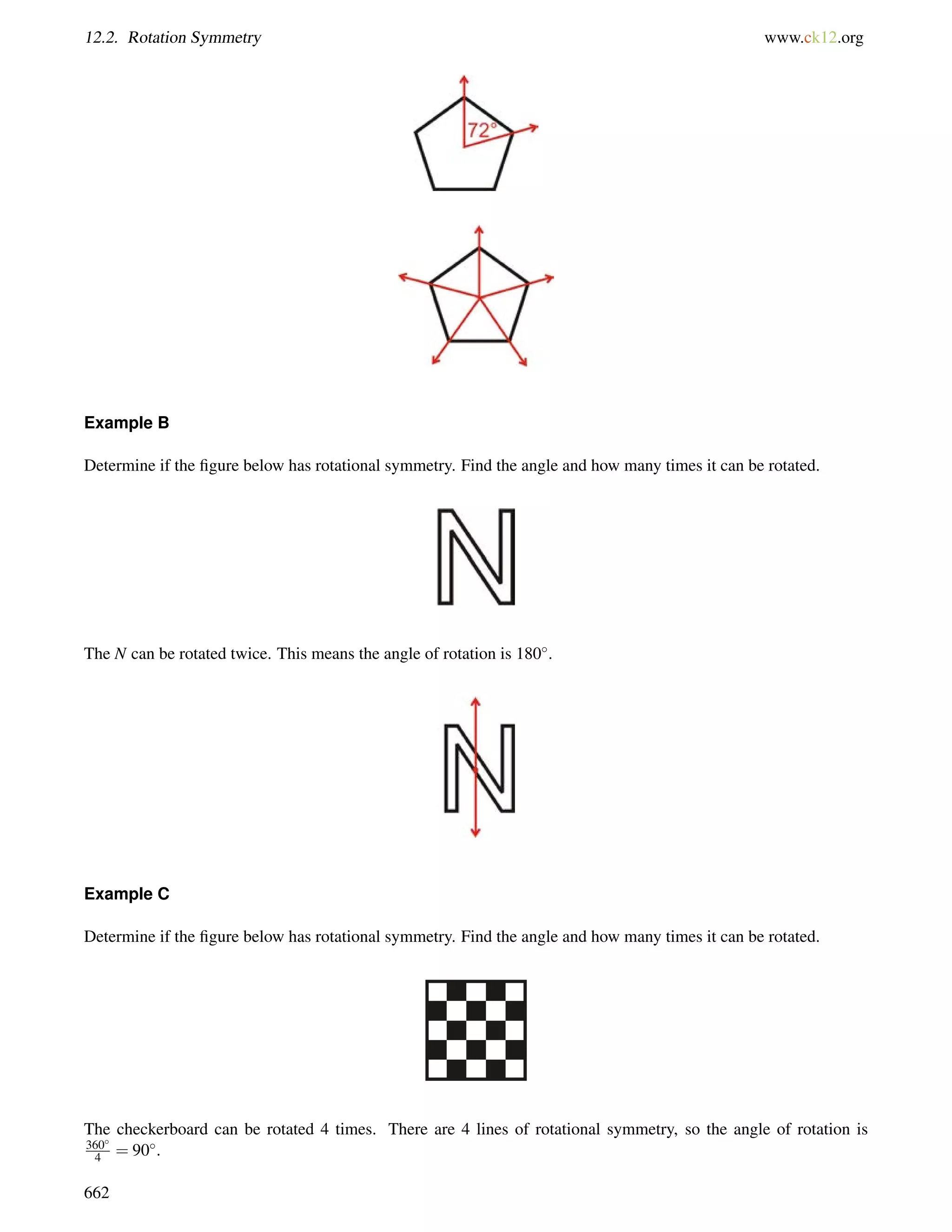 12.2. Rotation Symmetry www.ck12.org 
Example B 
Determine if the figure below has rotational symmetry. Find the angle and how many times it can be rotated. 
The N can be rotated twice. This means the angle of rotation is 180. 
Example C 
Determine if the figure below has rotational symmetry. Find the angle and how many times it can be rotated. 
The checkerboard can be rotated 4 times. There are 4 lines of rotational symmetry, so the angle of rotation is 
360 
4 = 90. 
662 
 