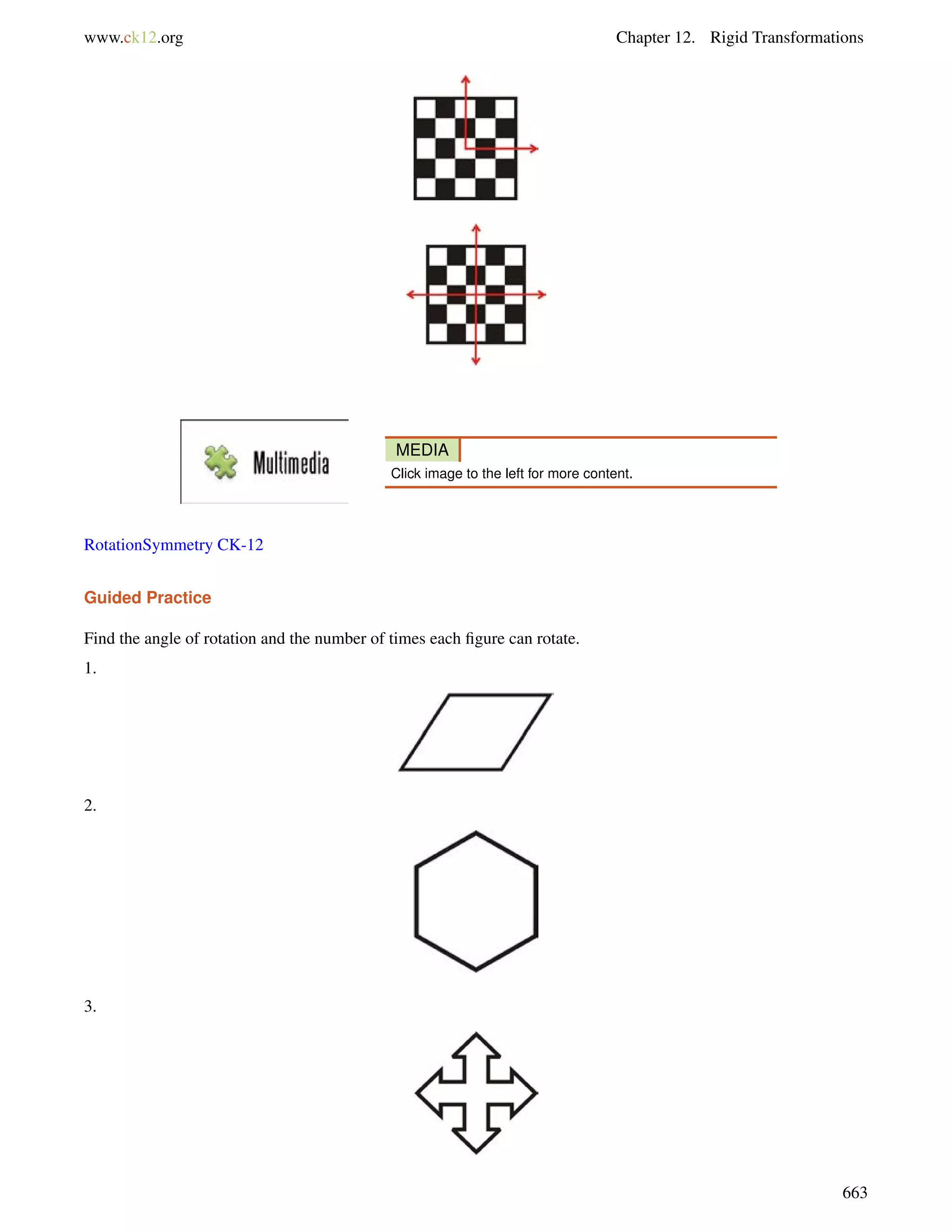 www.ck12.org Chapter 12. Rigid Transformations 
MEDIA 
Click image to the left for more content. 
RotationSymmetry CK-12 
Guided Practice 
Find the angle of rotation and the number of times each figure can rotate. 
1. 
2. 
3. 
663 
 