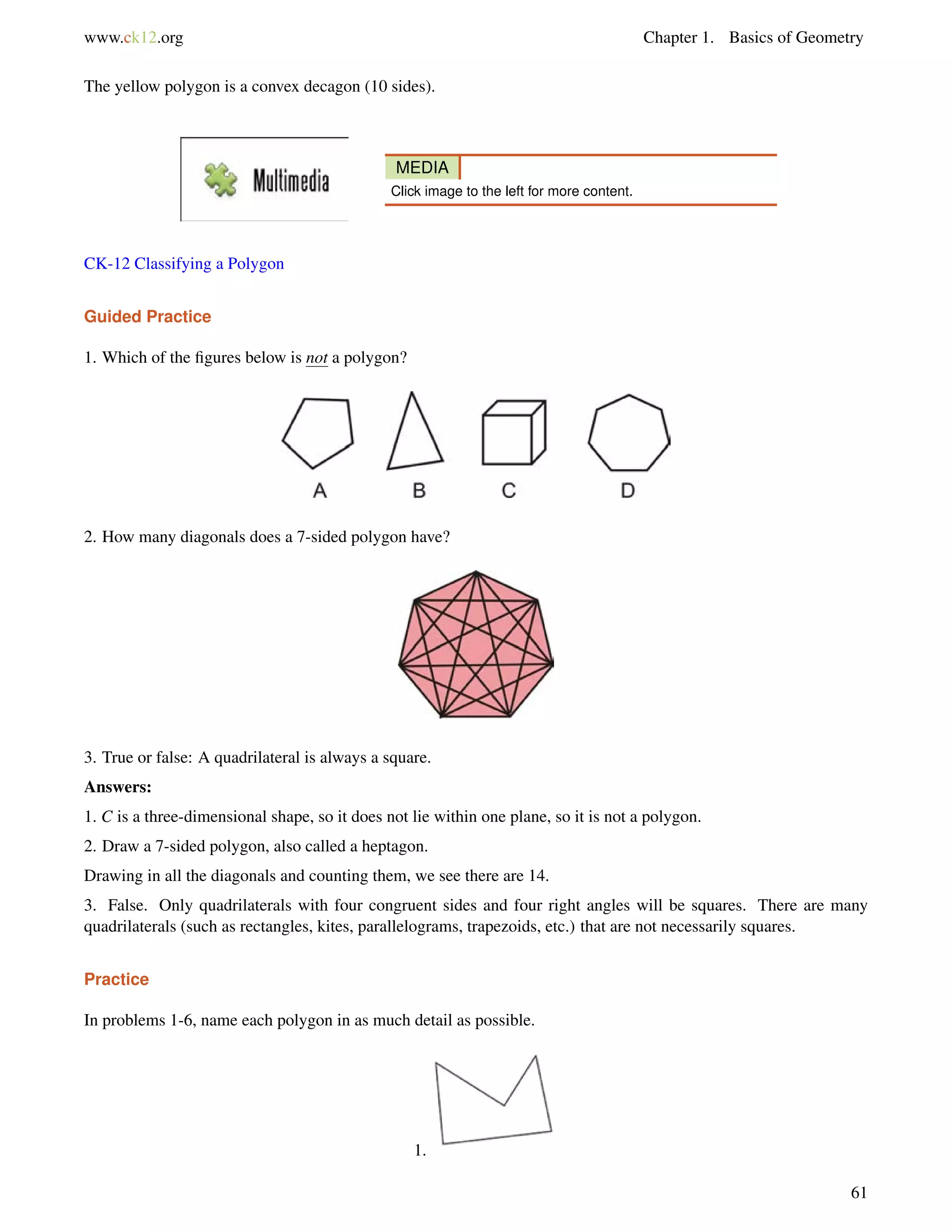 www.ck12.org Chapter 1. Basics of Geometry 
The yellow polygon is a convex decagon (10 sides). 
MEDIA 
Click image to the left for more content. 
CK-12 Classifying a Polygon 
Guided Practice 
1. Which of the figures below is not a polygon? 
2. How many diagonals does a 7-sided polygon have? 
3. True or false: A quadrilateral is always a square. 
Answers: 
1. C is a three-dimensional shape, so it does not lie within one plane, so it is not a polygon. 
2. Draw a 7-sided polygon, also called a heptagon. 
Drawing in all the diagonals and counting them, we see there are 14. 
3. False. Only quadrilaterals with four congruent sides and four right angles will be squares. There are many 
quadrilaterals (such as rectangles, kites, parallelograms, trapezoids, etc.) that are not necessarily squares. 
Practice 
In problems 1-6, name each polygon in as much detail as possible. 
1. 
61 
 