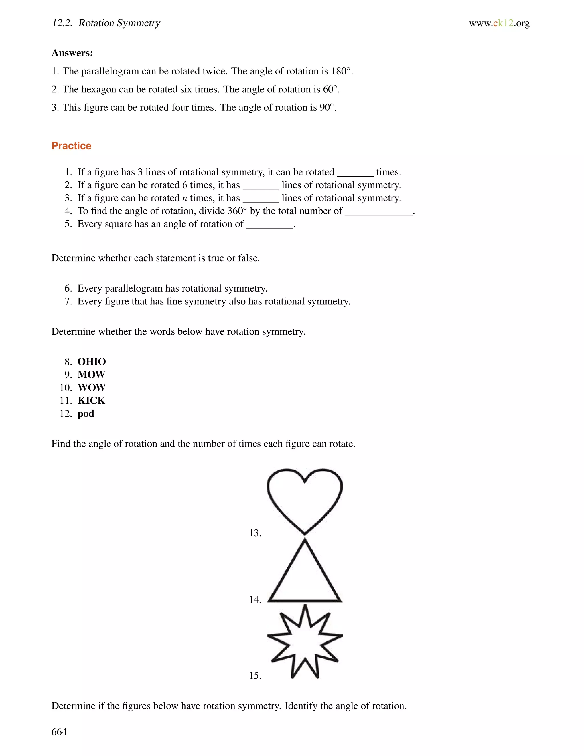 12.2. Rotation Symmetry www.ck12.org 
Answers: 
1. The parallelogram can be rotated twice. The angle of rotation is 180. 
2. The hexagon can be rotated six times. The angle of rotation is 60. 
3. This figure can be rotated four times. The angle of rotation is 90. 
Practice 
1. If a figure has 3 lines of rotational symmetry, it can be rotated _______ times. 
2. If a figure can be rotated 6 times, it has _______ lines of rotational symmetry. 
3. If a figure can be rotated n times, it has _______ lines of rotational symmetry. 
4. To find the angle of rotation, divide 360 by the total number of _____________. 
5. Every square has an angle of rotation of _________. 
Determine whether each statement is true or false. 
6. Every parallelogram has rotational symmetry. 
7. Every figure that has line symmetry also has rotational symmetry. 
Determine whether the words below have rotation symmetry. 
8. OHIO 
9. MOW 
10. WOW 
11. KICK 
12. pod 
Find the angle of rotation and the number of times each figure can rotate. 
13. 
14. 
15. 
Determine if the figures below have rotation symmetry. Identify the angle of rotation. 
664 
 