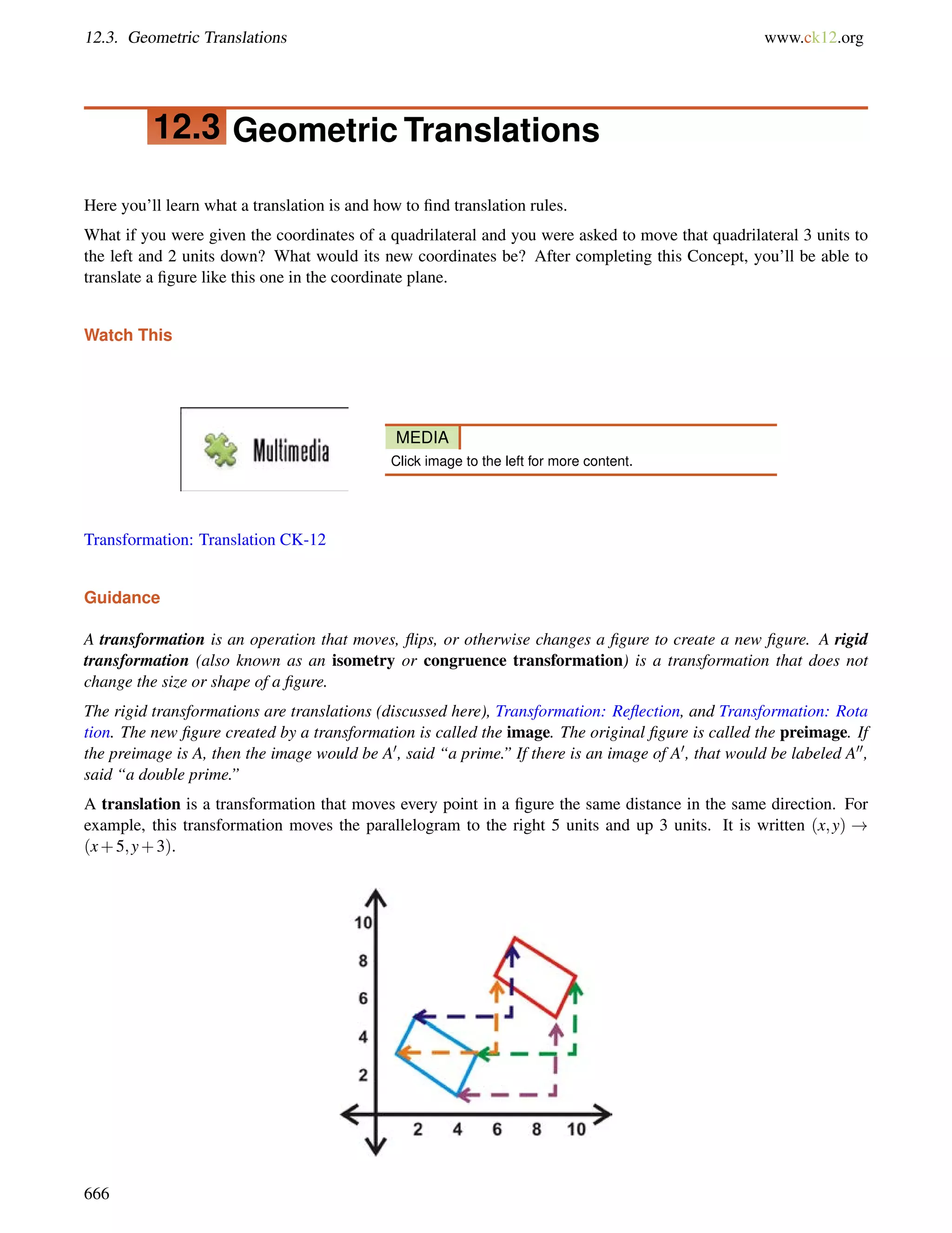 12.3. Geometric Translations www.ck12.org 
12.3 Geometric Translations 
Here you’ll learn what a translation is and how to find translation rules. 
What if you were given the coordinates of a quadrilateral and you were asked to move that quadrilateral 3 units to 
the left and 2 units down? What would its new coordinates be? After completing this Concept, you’ll be able to 
translate a figure like this one in the coordinate plane. 
Watch This 
MEDIA 
Click image to the left for more content. 
Transformation: Translation CK-12 
Guidance 
A transformation is an operation that moves, flips, or otherwise changes a figure to create a new figure. A rigid 
transformation (also known as an isometry or congruence transformation) is a transformation that does not 
change the size or shape of a figure. 
The rigid transformations are translations (discussed here), Transformation: Reflection, and Transformation: Rota 
tion. The new figure created by a transformation is called the image. The original figure is called the preimage. If 
the preimage is A, then the image would be A0, said “a prime.” If there is an image of A0, that would be labeled A00, 
said “a double prime.” 
A translation is a transformation that moves every point in a figure the same distance in the same direction. For 
example, this transformation moves the parallelogram to the right 5 units and up 3 units. It is written (x;y) ! 
(x+5;y+3). 
666 
 