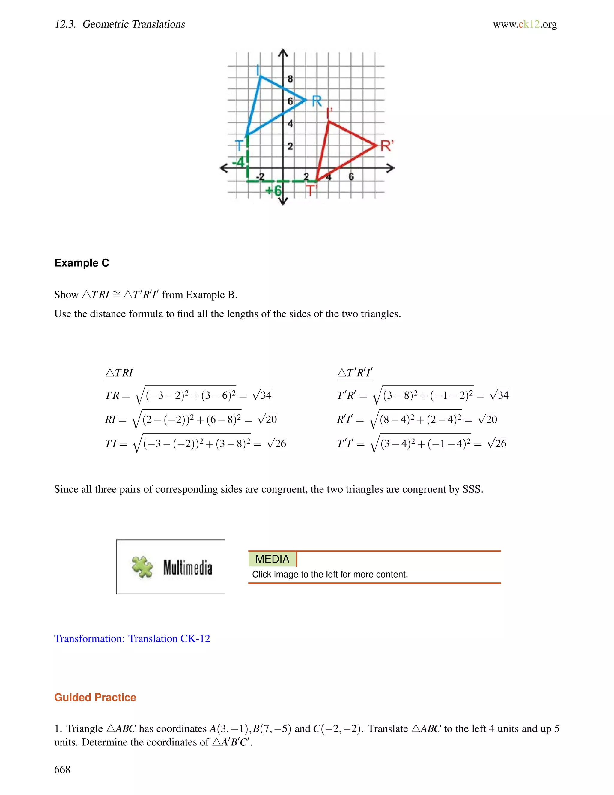 12.3. Geometric Translations www.ck12.org 
Example C 
Show 4TRI = 
4T0R0I0 from Example B. 
Use the distance formula to find all the lengths of the sides of the two triangles. 
4TRI 4T0R0I0 
q 
TR = 
(32)2+(36)2 = 
p 
34 T0R0 = 
q 
(38)2+(12)2 = 
p 
34 
RI = 
q 
(2(2))2+(68)2 = 
p 
20 R0I0 = 
q 
(84)2+(24)2 = 
p 
20 
TI = 
q 
(3(2))2+(38)2 = 
p 
26 T0I0 = 
q 
(34)2+(14)2 = 
p 
26 
Since all three pairs of corresponding sides are congruent, the two triangles are congruent by SSS. 
MEDIA 
Click image to the left for more content. 
Transformation: Translation CK-12 
Guided Practice 
1. Triangle 4ABC has coordinates A(3;1);B(7;5) and C(2;2). Translate 4ABC to the left 4 units and up 5 
units. Determine the coordinates of 4A0B0C0. 
668 
 