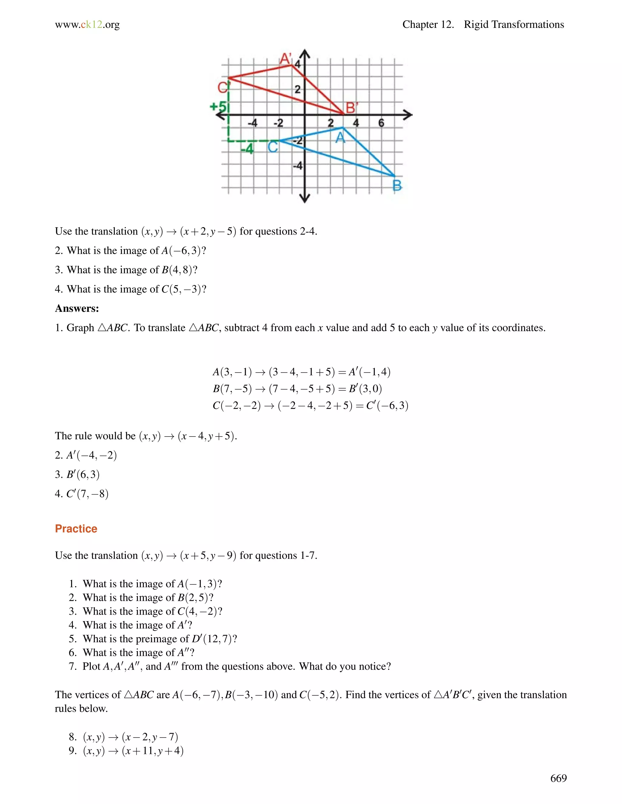 www.ck12.org Chapter 12. Rigid Transformations 
Use the translation (x;y)!(x+2;y5) for questions 2-4. 
2. What is the image of A(6;3)? 
3. What is the image of B(4;8)? 
4. What is the image of C(5;3)? 
Answers: 
1. Graph 4ABC. To translate 4ABC, subtract 4 from each x value and add 5 to each y value of its coordinates. 
A(3;1)!(34;1+5) = A0(1;4) 
B(7;5)!(74;5+5) = B0(3;0) 
C(2;2)!(24;2+5) =C0(6;3) 
The rule would be (x;y)!(x4;y+5). 
2. A0(4;2) 
3. B0(6;3) 
4. C0(7;8) 
Practice 
Use the translation (x;y)!(x+5;y9) for questions 1-7. 
1. What is the image of A(1;3)? 
2. What is the image of B(2;5)? 
3. What is the image of C(4;2)? 
4. What is the image of A0? 
5. What is the preimage of D0(12;7)? 
6. What is the image of A00? 
7. Plot A;A0;A00; and A000 from the questions above. What do you notice? 
The vertices of 4ABC are A(6;7);B(3;10) and C(5;2). Find the vertices of 4A0B0C0, given the translation 
rules below. 
8. (x;y)!(x2;y7) 
9. (x;y)!(x+11;y+4) 
669 
 