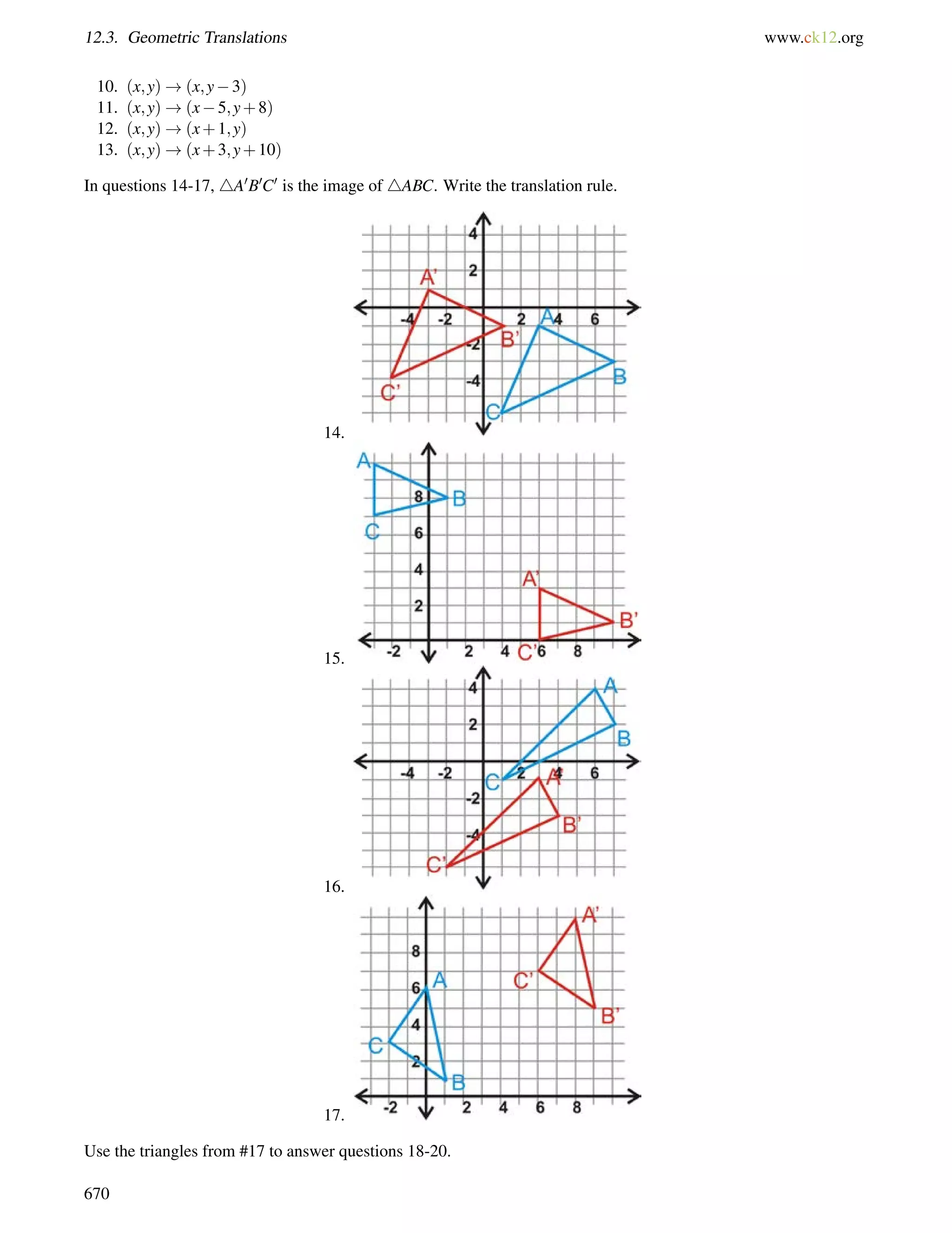 12.3. Geometric Translations www.ck12.org 
10. (x;y)!(x;y3) 
11. (x;y)!(x5;y+8) 
12. (x;y)!(x+1;y) 
13. (x;y)!(x+3;y+10) 
In questions 14-17, 4A0B0C0 is the image of 4ABC. Write the translation rule. 
14. 
15. 
16. 
17. 
Use the triangles from #17 to answer questions 18-20. 
670 
 
