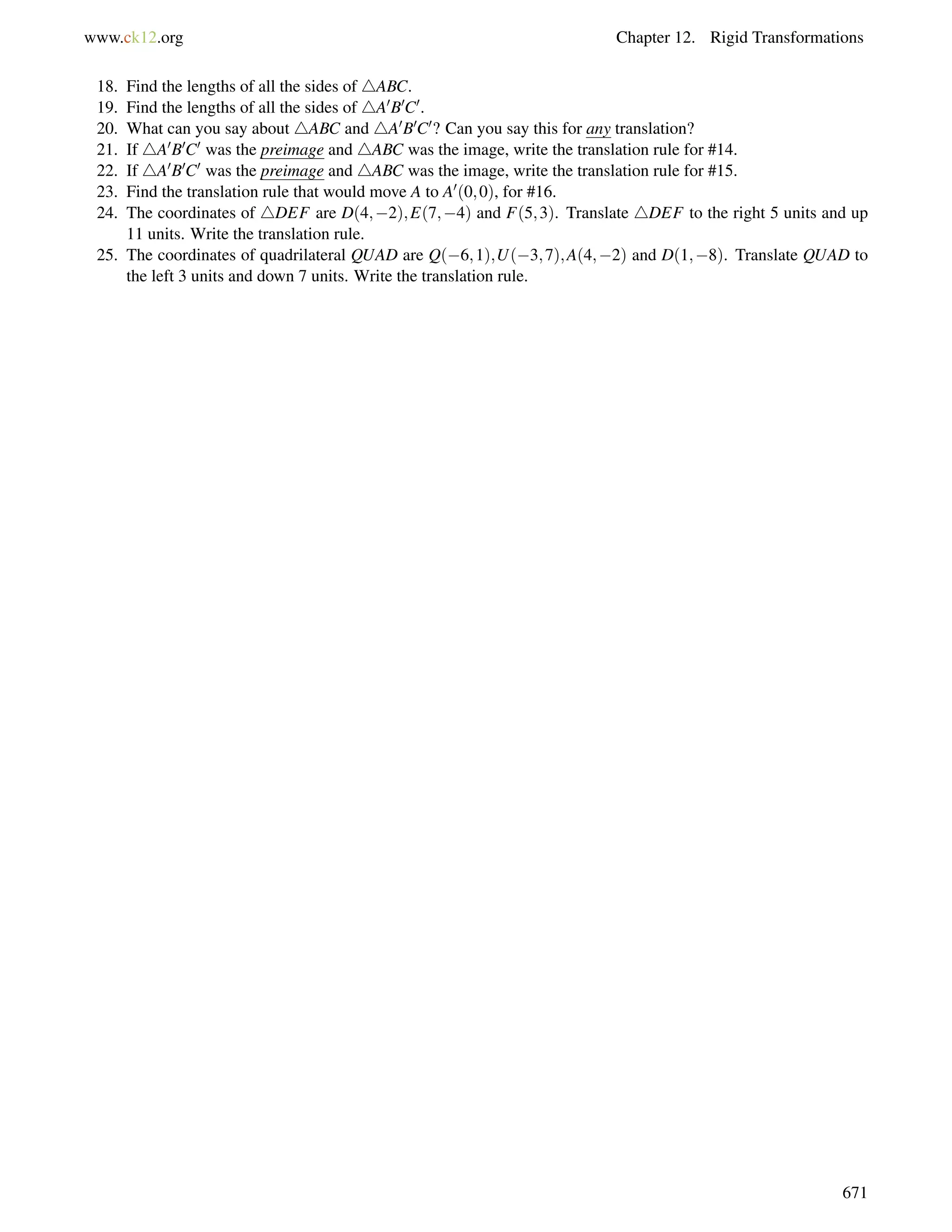 www.ck12.org Chapter 12. Rigid Transformations 
18. Find the lengths of all the sides of 4ABC. 
19. Find the lengths of all the sides of 4A0B0C0. 
20. What can you say about 4ABC and 4A0B0C0? Can you say this for any translation? 
21. If 4A0B0C0 was the preimage and 4ABC was the image, write the translation rule for #14. 
22. If 4A0B0C0 was the preimage and 4ABC was the image, write the translation rule for #15. 
23. Find the translation rule that would move A to A0(0;0), for #16. 
24. The coordinates of 4DEF are D(4;2);E(7;4) and F(5;3). Translate 4DEF to the right 5 units and up 
11 units. Write the translation rule. 
25. The coordinates of quadrilateral QUAD are Q(6;1);U(3;7);A(4;2) and D(1;8). Translate QUAD to 
the left 3 units and down 7 units. Write the translation rule. 
671 
 