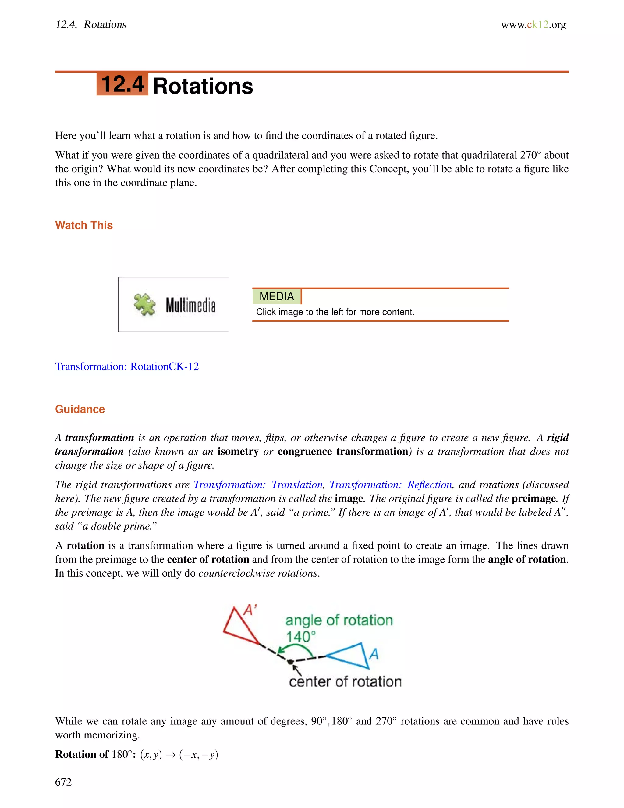12.4. Rotations www.ck12.org 
12.4 Rotations 
Here you’ll learn what a rotation is and how to find the coordinates of a rotated figure. 
What if you were given the coordinates of a quadrilateral and you were asked to rotate that quadrilateral 270 about 
the origin? What would its new coordinates be? After completing this Concept, you’ll be able to rotate a figure like 
this one in the coordinate plane. 
Watch This 
MEDIA 
Click image to the left for more content. 
Transformation: RotationCK-12 
Guidance 
A transformation is an operation that moves, flips, or otherwise changes a figure to create a new figure. A rigid 
transformation (also known as an isometry or congruence transformation) is a transformation that does not 
change the size or shape of a figure. 
The rigid transformations are Transformation: Translation, Transformation: Reflection, and rotations (discussed 
here). The new figure created by a transformation is called the image. The original figure is called the preimage. If 
the preimage is A, then the image would be A0, said “a prime.” If there is an image of A0, that would be labeled A00, 
said “a double prime.” 
A rotation is a transformation where a figure is turned around a fixed point to create an image. The lines drawn 
from the preimage to the center of rotation and from the center of rotation to the image form the angle of rotation. 
In this concept, we will only do counterclockwise rotations. 
While we can rotate any image any amount of degrees, 90;180 and 270 rotations are common and have rules 
worth memorizing. 
Rotation of 180: (x;y)!(x;y) 
672 
 
