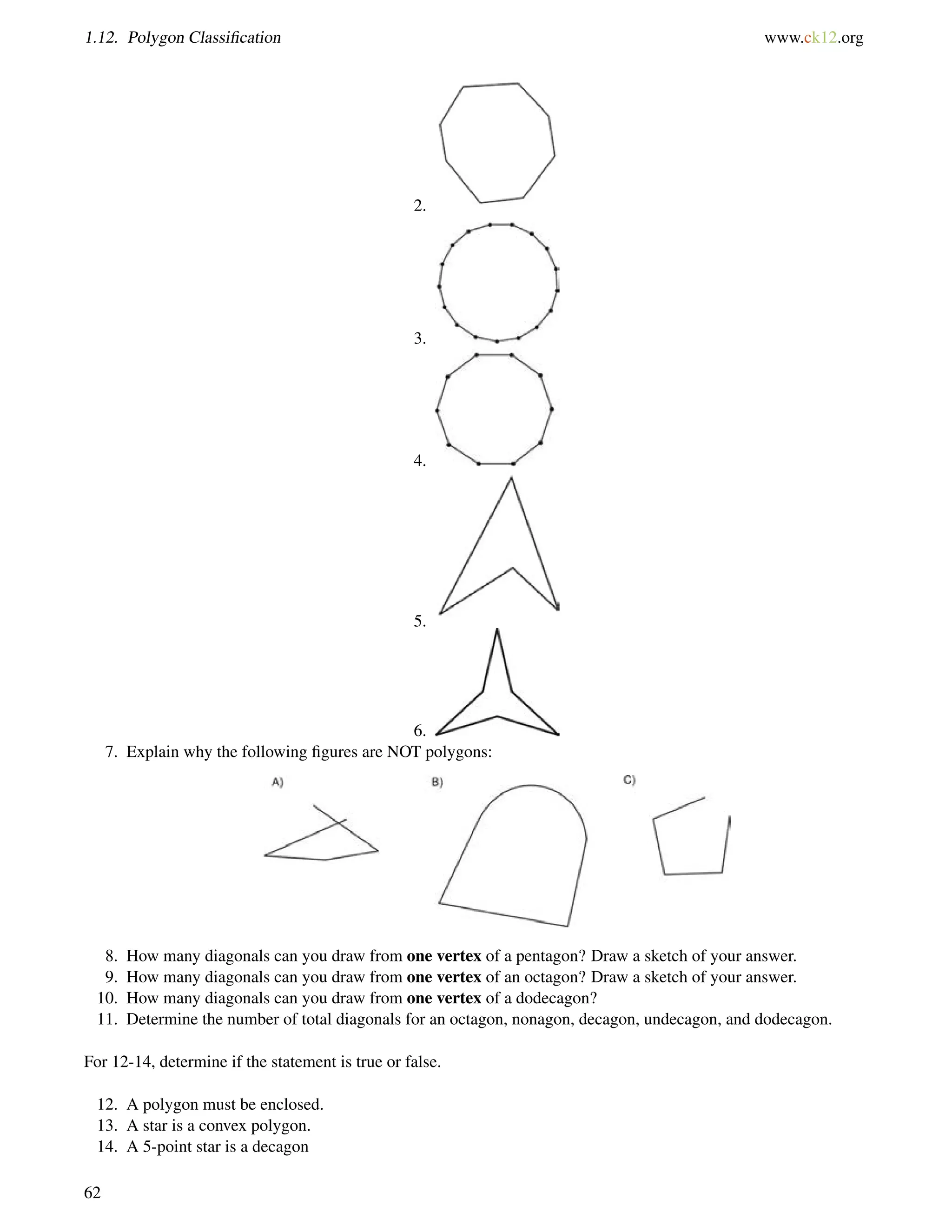 1.12. Polygon Classification www.ck12.org 
2. 
3. 
4. 
5. 
6. 
7. Explain why the following figures are NOT polygons: 
8. How many diagonals can you draw from one vertex of a pentagon? Draw a sketch of your answer. 
9. How many diagonals can you draw from one vertex of an octagon? Draw a sketch of your answer. 
10. How many diagonals can you draw from one vertex of a dodecagon? 
11. Determine the number of total diagonals for an octagon, nonagon, decagon, undecagon, and dodecagon. 
For 12-14, determine if the statement is true or false. 
12. A polygon must be enclosed. 
13. A star is a convex polygon. 
14. A 5-point star is a decagon 
62 
 
