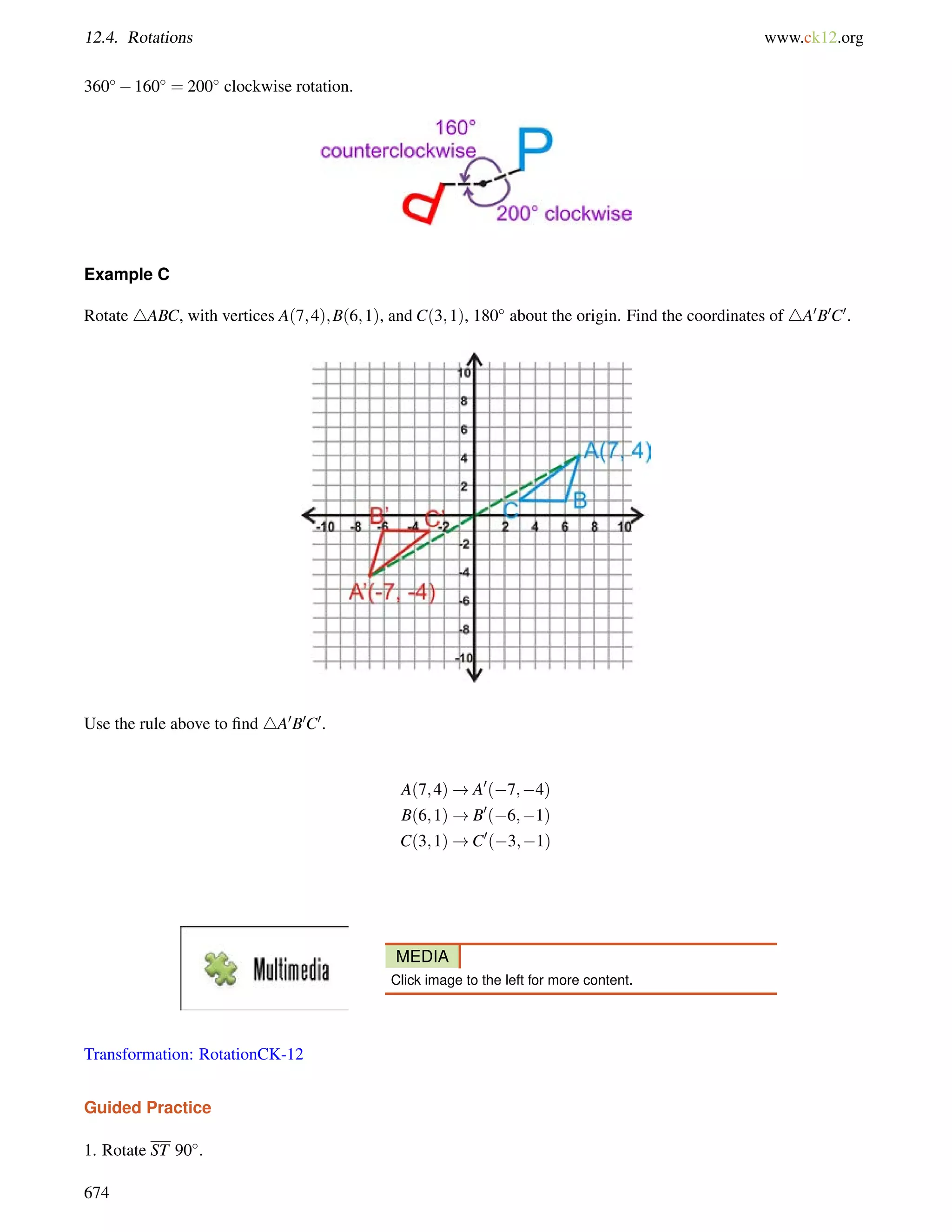 12.4. Rotations www.ck12.org 
360160 = 200 clockwise rotation. 
Example C 
Rotate 4ABC, with vertices A(7;4);B(6;1), and C(3;1), 180 about the origin. Find the coordinates of 4A0B0C0. 
Use the rule above to find 4A0B0C0. 
A(7;4)!A0(7;4) 
B(6;1)!B0(6;1) 
C(3;1)!C0(3;1) 
MEDIA 
Click image to the left for more content. 
Transformation: RotationCK-12 
Guided Practice 
1. Rotate ST 90. 
674 
 