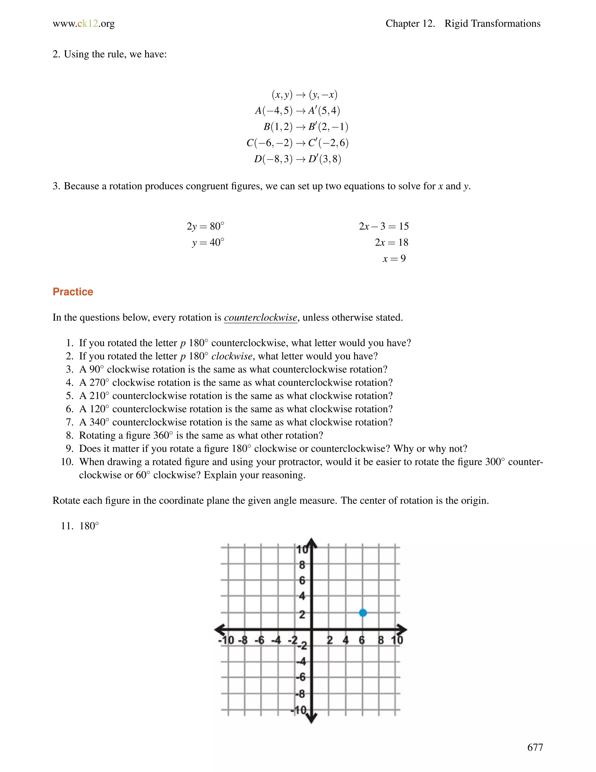 www.ck12.org Chapter 12. Rigid Transformations 
2. Using the rule, we have: 
(x;y)!(y;x) 
A(4;5)!A0(5;4) 
B(1;2)!B0(2;1) 
C(6;2)!C0(2;6) 
D(8;3)!D0(3;8) 
3. Because a rotation produces congruent figures, we can set up two equations to solve for x and y. 
2y = 80 2x3 = 15 
y = 40 2x = 18 
x = 9 
Practice 
In the questions below, every rotation is counterclockwise, unless otherwise stated. 
1. If you rotated the letter p 180 counterclockwise, what letter would you have? 
2. If you rotated the letter p 180 clockwise, what letter would you have? 
3. A 90 clockwise rotation is the same as what counterclockwise rotation? 
4. A 270 clockwise rotation is the same as what counterclockwise rotation? 
5. A 210 counterclockwise rotation is the same as what clockwise rotation? 
6. A 120 counterclockwise rotation is the same as what clockwise rotation? 
7. A 340 counterclockwise rotation is the same as what clockwise rotation? 
8. Rotating a figure 360 is the same as what other rotation? 
9. Does it matter if you rotate a figure 180 clockwise or counterclockwise? Why or why not? 
10. When drawing a rotated figure and using your protractor, would it be easier to rotate the figure 300 counter-clockwise 
or 60 clockwise? Explain your reasoning. 
Rotate each figure in the coordinate plane the given angle measure. The center of rotation is the origin. 
11. 180 
677 
 