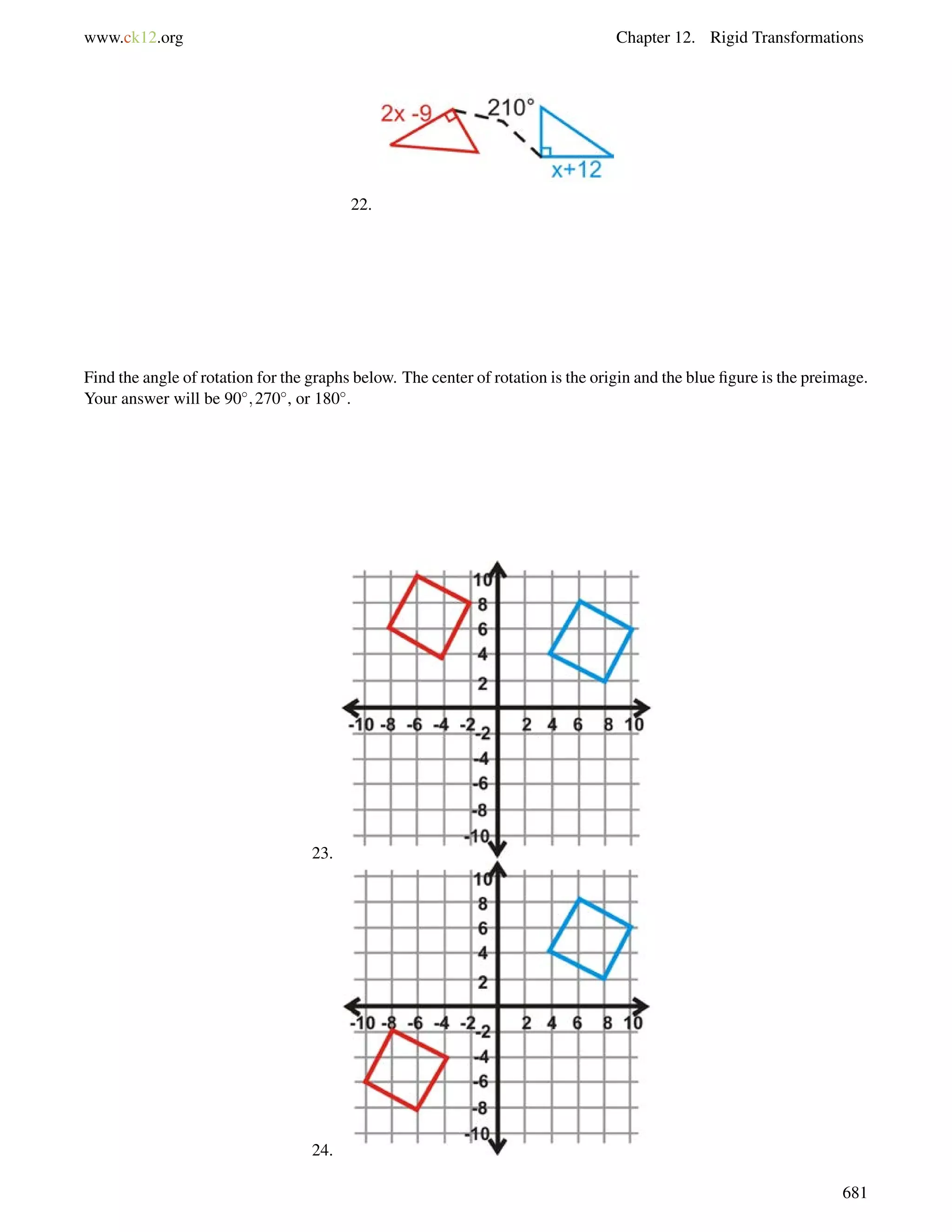 www.ck12.org Chapter 12. Rigid Transformations 
22. 
Find the angle of rotation for the graphs below. The center of rotation is the origin and the blue figure is the preimage. 
Your answer will be 90;270, or 180. 
23. 
24. 
681 
 
