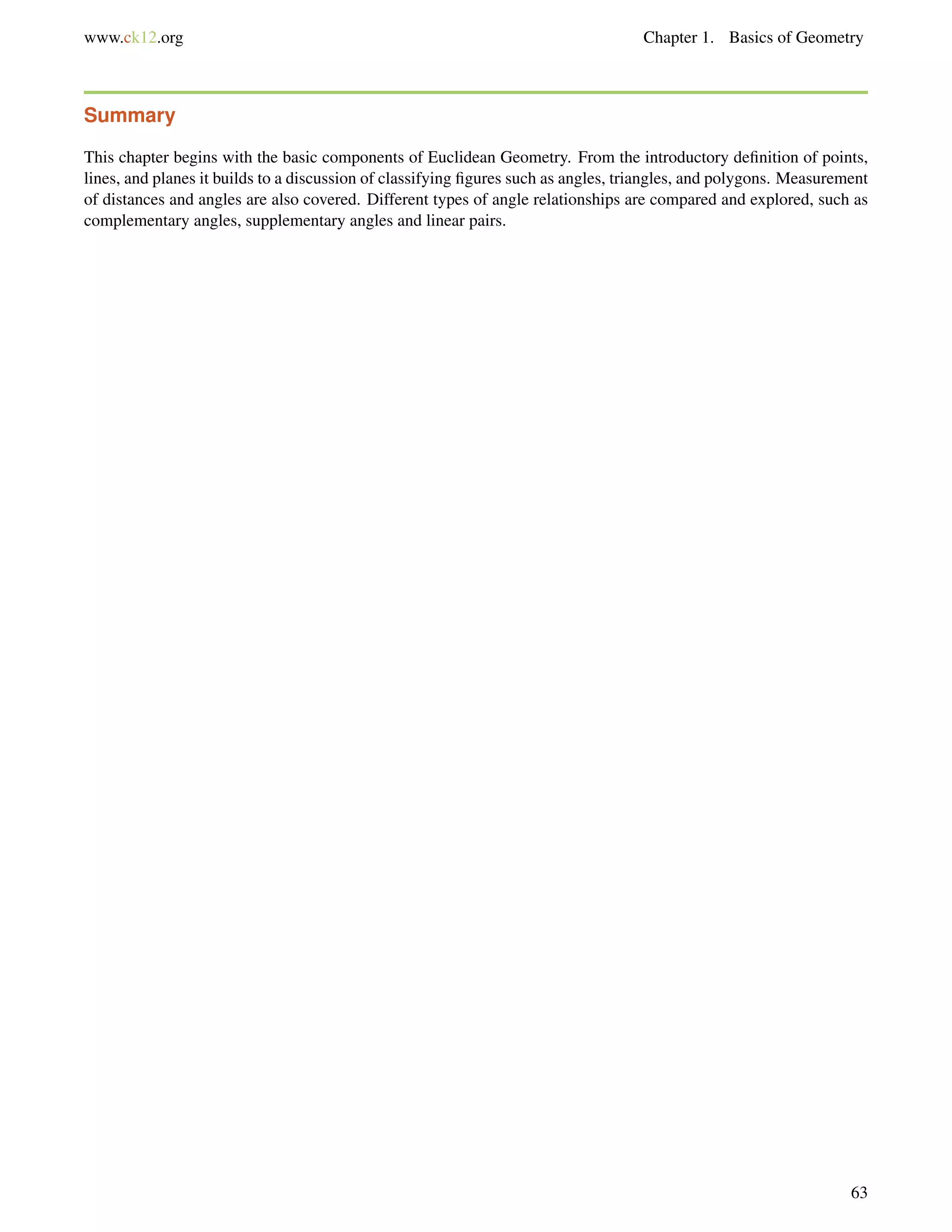 www.ck12.org Chapter 1. Basics of Geometry 
Summary 
This chapter begins with the basic components of Euclidean Geometry. From the introductory definition of points, 
lines, and planes it builds to a discussion of classifying figures such as angles, triangles, and polygons. Measurement 
of distances and angles are also covered. Different types of angle relationships are compared and explored, such as 
complementary angles, supplementary angles and linear pairs. 
63 
 