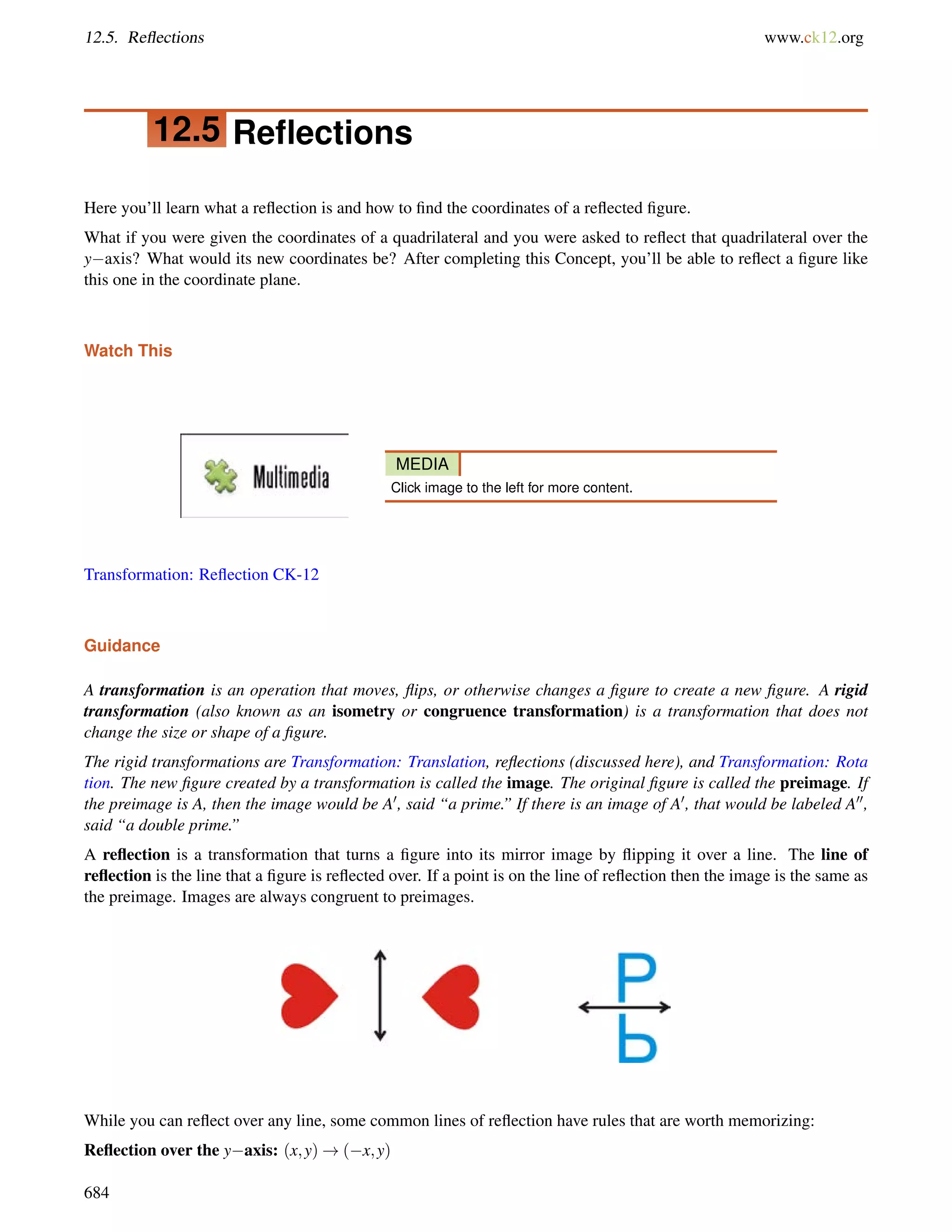 12.5. Reflections www.ck12.org 
12.5 Reflections 
Here you’ll learn what a reflection is and how to find the coordinates of a reflected figure. 
What if you were given the coordinates of a quadrilateral and you were asked to reflect that quadrilateral over the 
yaxis? What would its new coordinates be? After completing this Concept, you’ll be able to reflect a figure like 
this one in the coordinate plane. 
Watch This 
MEDIA 
Click image to the left for more content. 
Transformation: Reflection CK-12 
Guidance 
A transformation is an operation that moves, flips, or otherwise changes a figure to create a new figure. A rigid 
transformation (also known as an isometry or congruence transformation) is a transformation that does not 
change the size or shape of a figure. 
The rigid transformations are Transformation: Translation, reflections (discussed here), and Transformation: Rota 
tion. The new figure created by a transformation is called the image. The original figure is called the preimage. If 
the preimage is A, then the image would be A0, said “a prime.” If there is an image of A0, that would be labeled A00, 
said “a double prime.” 
A reflection is a transformation that turns a figure into its mirror image by flipping it over a line. The line of 
reflection is the line that a figure is reflected over. If a point is on the line of reflection then the image is the same as 
the preimage. Images are always congruent to preimages. 
While you can reflect over any line, some common lines of reflection have rules that are worth memorizing: 
Reflection over the yaxis: (x;y)!(x;y) 
684 
 