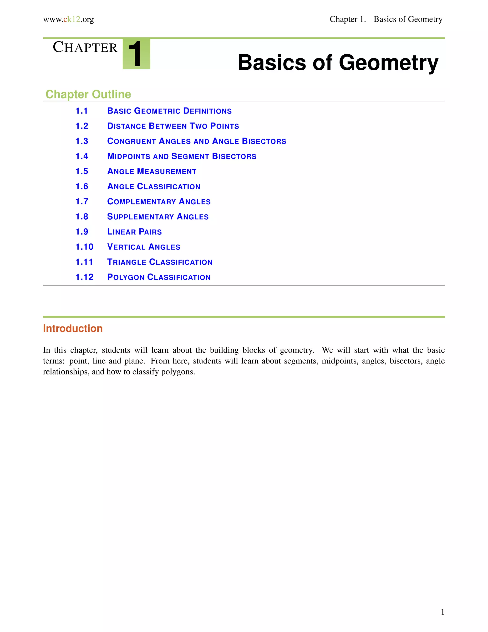 www.ck12.org Chapter 1. Basics of Geometry 
CHAPTER 1 Basics of Geometry 
Chapter Outline 
1.1 BASIC GEOMETRIC DEFINITIONS 
1.2 DISTANCE BETWEEN TWO POINTS 
1.3 CONGRUENT ANGLES AND ANGLE BISECTORS 
1.4 MIDPOINTS AND SEGMENT BISECTORS 
1.5 ANGLE MEASUREMENT 
1.6 ANGLE CLASSIFICATION 
1.7 COMPLEMENTARY ANGLES 
1.8 SUPPLEMENTARY ANGLES 
1.9 LINEAR PAIRS 
1.10 VERTICAL ANGLES 
1.11 TRIANGLE CLASSIFICATION 
1.12 POLYGON CLASSIFICATION 
Introduction 
In this chapter, students will learn about the building blocks of geometry. We will start with what the basic 
terms: point, line and plane. From here, students will learn about segments, midpoints, angles, bisectors, angle 
relationships, and how to classify polygons. 
1 
 