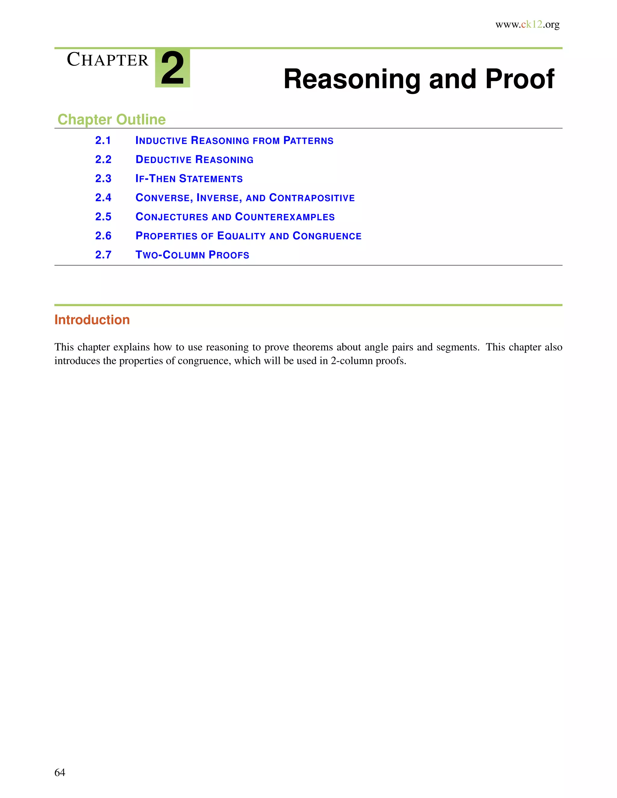 www.ck12.org 
CHAPTER 2 Reasoning and Proof 
Chapter Outline 
2.1 INDUCTIVE REASONING FROM PATTERNS 
2.2 DEDUCTIVE REASONING 
2.3 IF-THEN STATEMENTS 
2.4 CONVERSE, INVERSE, AND CONTRAPOSITIVE 
2.5 CONJECTURES AND COUNTEREXAMPLES 
2.6 PROPERTIES OF EQUALITY AND CONGRUENCE 
2.7 TWO-COLUMN PROOFS 
Introduction 
This chapter explains how to use reasoning to prove theorems about angle pairs and segments. This chapter also 
introduces the properties of congruence, which will be used in 2-column proofs. 
64 
 