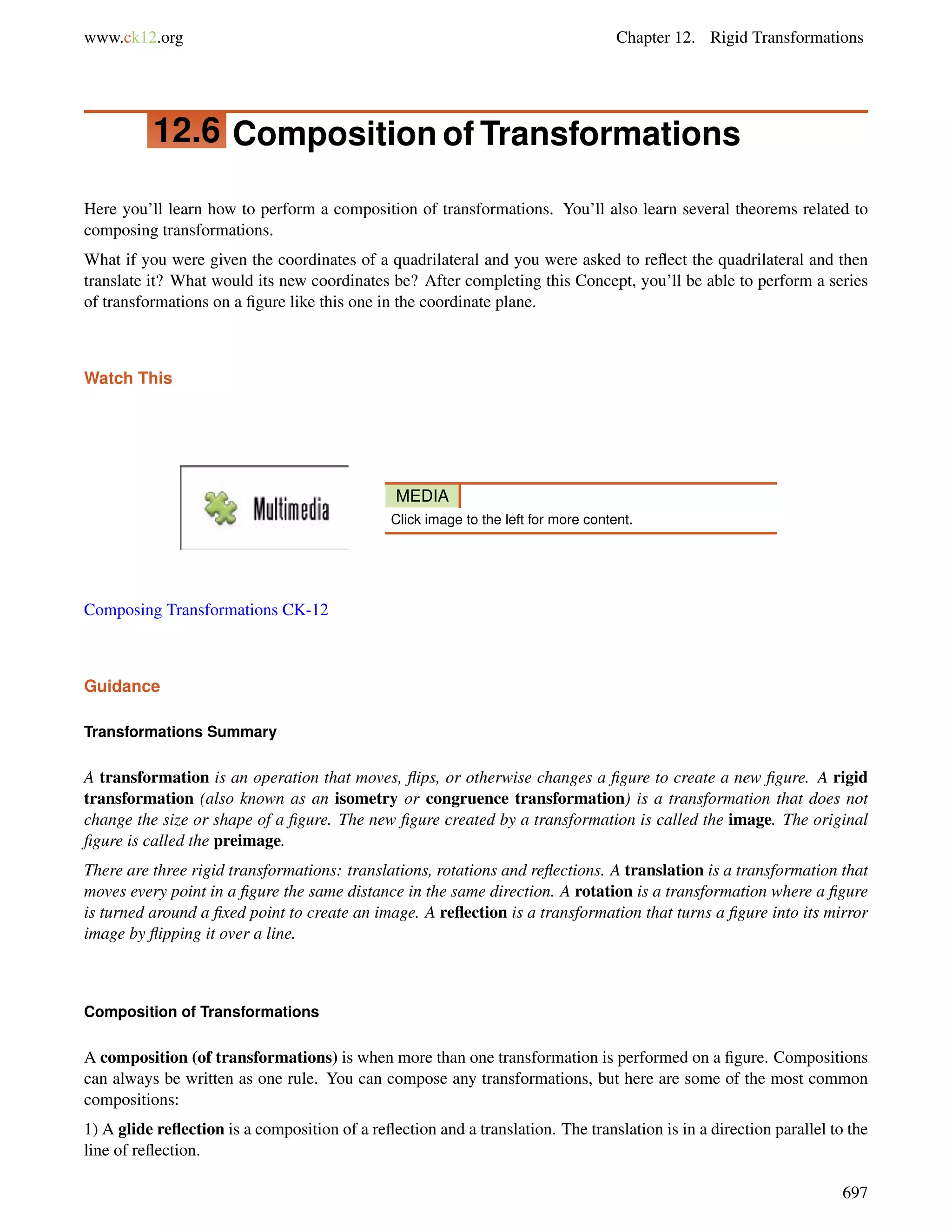www.ck12.org Chapter 12. Rigid Transformations 
12.6 Composition of Transformations 
Here you’ll learn how to perform a composition of transformations. You’ll also learn several theorems related to 
composing transformations. 
What if you were given the coordinates of a quadrilateral and you were asked to reflect the quadrilateral and then 
translate it? What would its new coordinates be? After completing this Concept, you’ll be able to perform a series 
of transformations on a figure like this one in the coordinate plane. 
Watch This 
MEDIA 
Click image to the left for more content. 
Composing Transformations CK-12 
Guidance 
Transformations Summary 
A transformation is an operation that moves, flips, or otherwise changes a figure to create a new figure. A rigid 
transformation (also known as an isometry or congruence transformation) is a transformation that does not 
change the size or shape of a figure. The new figure created by a transformation is called the image. The original 
figure is called the preimage. 
There are three rigid transformations: translations, rotations and reflections. A translation is a transformation that 
moves every point in a figure the same distance in the same direction. A rotation is a transformation where a figure 
is turned around a fixed point to create an image. A reflection is a transformation that turns a figure into its mirror 
image by flipping it over a line. 
Composition of Transformations 
A composition (of transformations) is when more than one transformation is performed on a figure. Compositions 
can always be written as one rule. You can compose any transformations, but here are some of the most common 
compositions: 
1) A glide reflection is a composition of a reflection and a translation. The translation is in a direction parallel to the 
line of reflection. 
697 
 