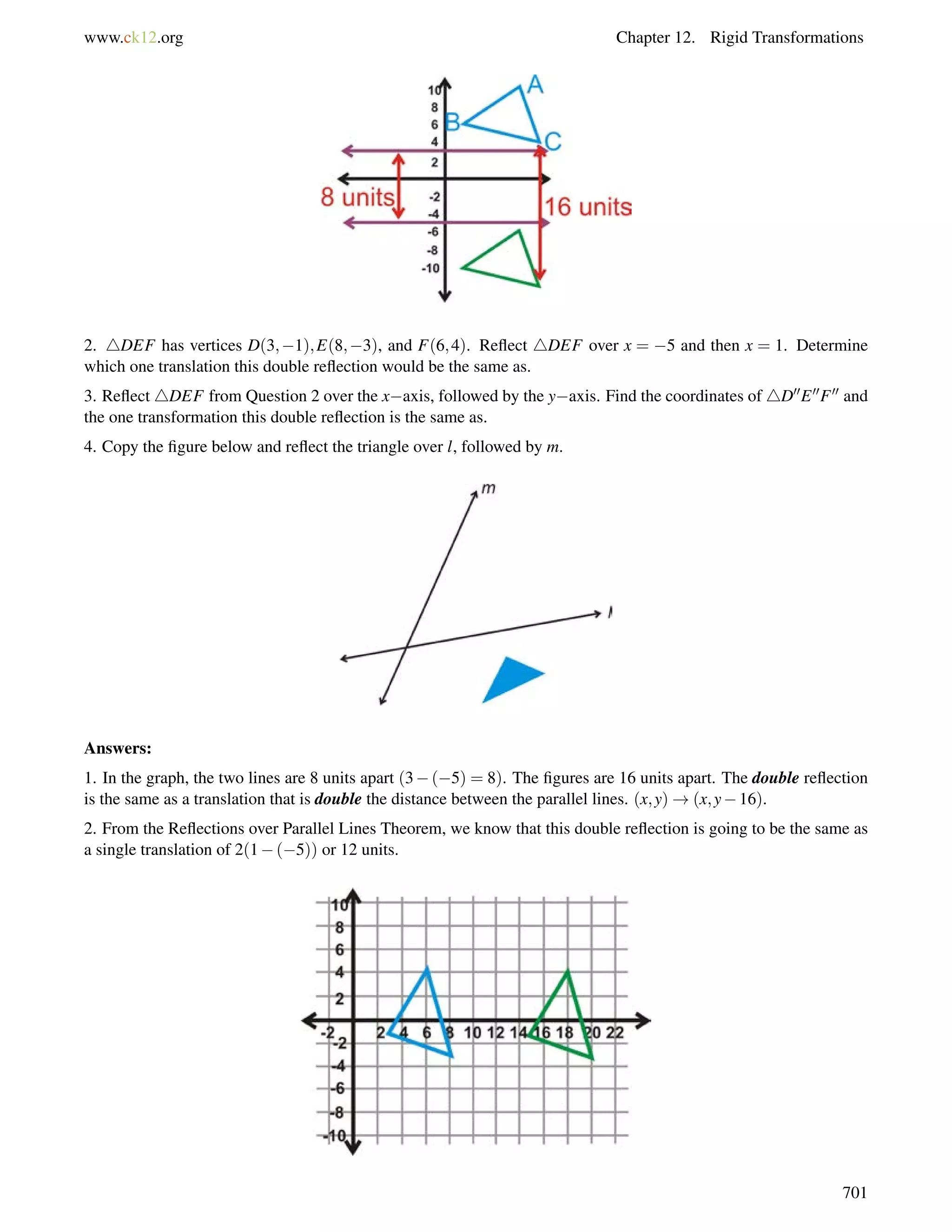 www.ck12.org Chapter 12. Rigid Transformations 
2. 4DEF has vertices D(3;1);E(8;3), and F(6;4). Reflect 4DEF over x = 5 and then x = 1. Determine 
which one translation this double reflection would be the same as. 
3. Reflect 4DEF from Question 2 over the xaxis, followed by the yaxis. Find the coordinates of 4D00E00F00 and 
the one transformation this double reflection is the same as. 
4. Copy the figure below and reflect the triangle over l, followed by m. 
Answers: 
1. In the graph, the two lines are 8 units apart (3(5) = 8). The figures are 16 units apart. The double reflection 
is the same as a translation that is double the distance between the parallel lines. (x;y)!(x;y16). 
2. From the Reflections over Parallel Lines Theorem, we know that this double reflection is going to be the same as 
a single translation of 2(1(5)) or 12 units. 
701 
 