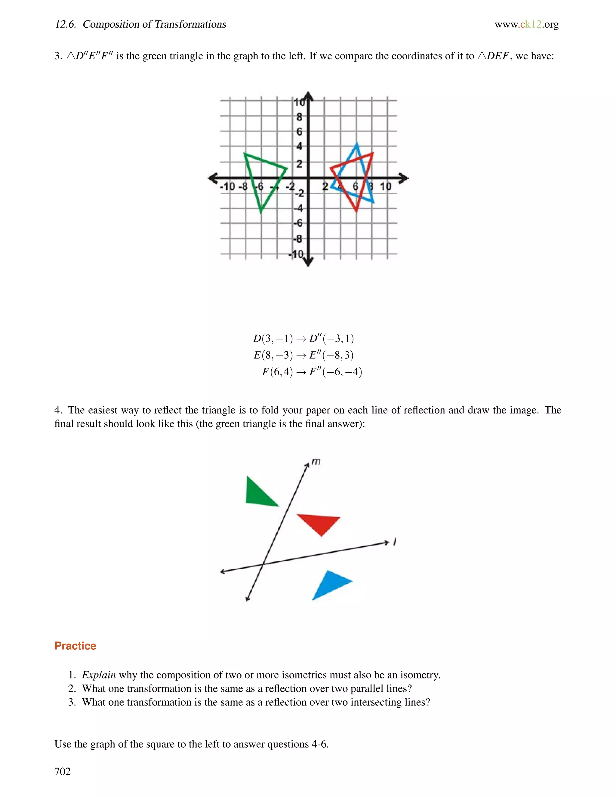 12.6. Composition of Transformations www.ck12.org 
3. 4D00E00F00 is the green triangle in the graph to the left. If we compare the coordinates of it to 4DEF, we have: 
D(3;1)!D00(3;1) 
E(8;3)!E00(8;3) 
F(6;4)!F00(6;4) 
4. The easiest way to reflect the triangle is to fold your paper on each line of reflection and draw the image. The 
final result should look like this (the green triangle is the final answer): 
Practice 
1. Explain why the composition of two or more isometries must also be an isometry. 
2. What one transformation is the same as a reflection over two parallel lines? 
3. What one transformation is the same as a reflection over two intersecting lines? 
Use the graph of the square to the left to answer questions 4-6. 
702 
 