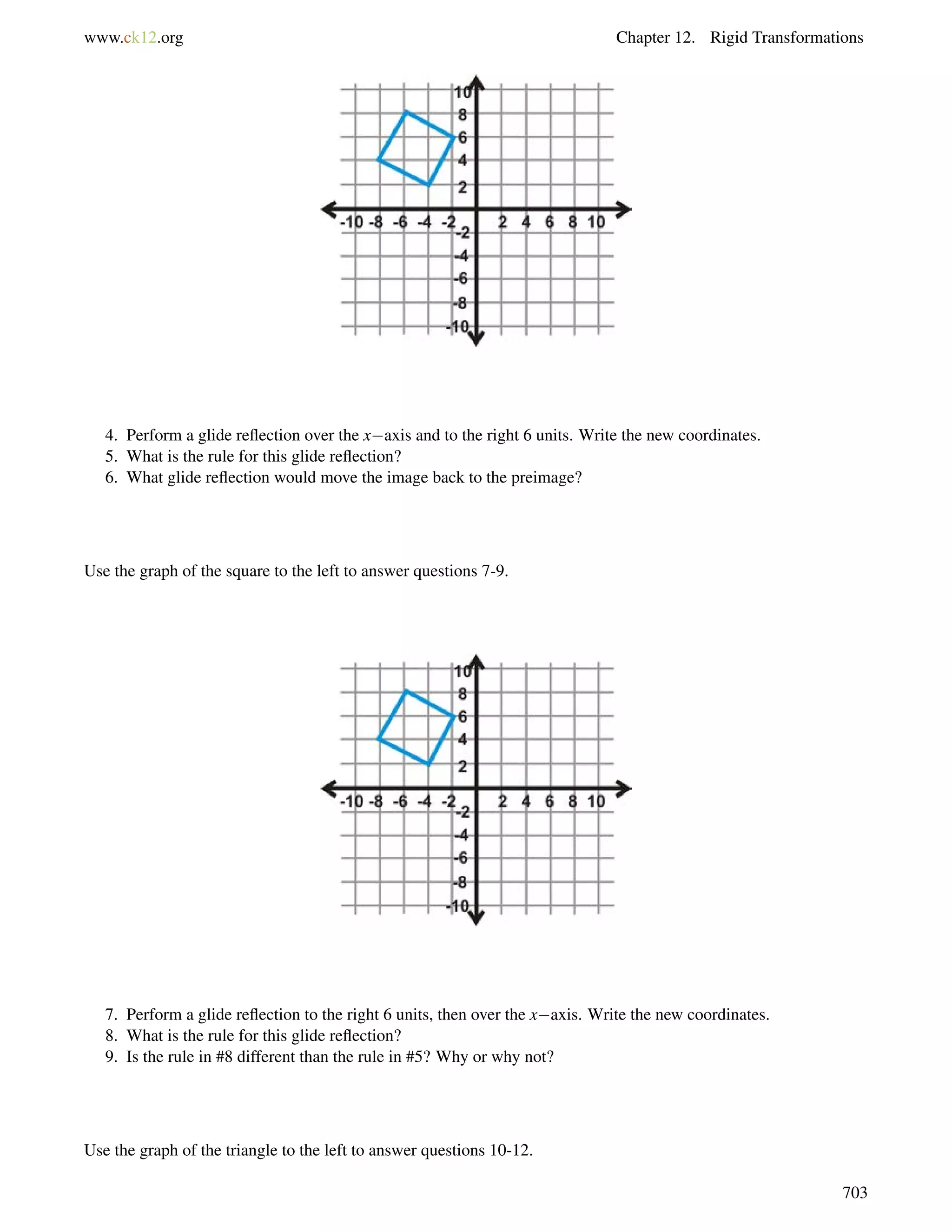 www.ck12.org Chapter 12. Rigid Transformations 
4. Perform a glide reflection over the xaxis and to the right 6 units. Write the new coordinates. 
5. What is the rule for this glide reflection? 
6. What glide reflection would move the image back to the preimage? 
Use the graph of the square to the left to answer questions 7-9. 
7. Perform a glide reflection to the right 6 units, then over the xaxis. Write the new coordinates. 
8. What is the rule for this glide reflection? 
9. Is the rule in #8 different than the rule in #5? Why or why not? 
Use the graph of the triangle to the left to answer questions 10-12. 
703 
 
