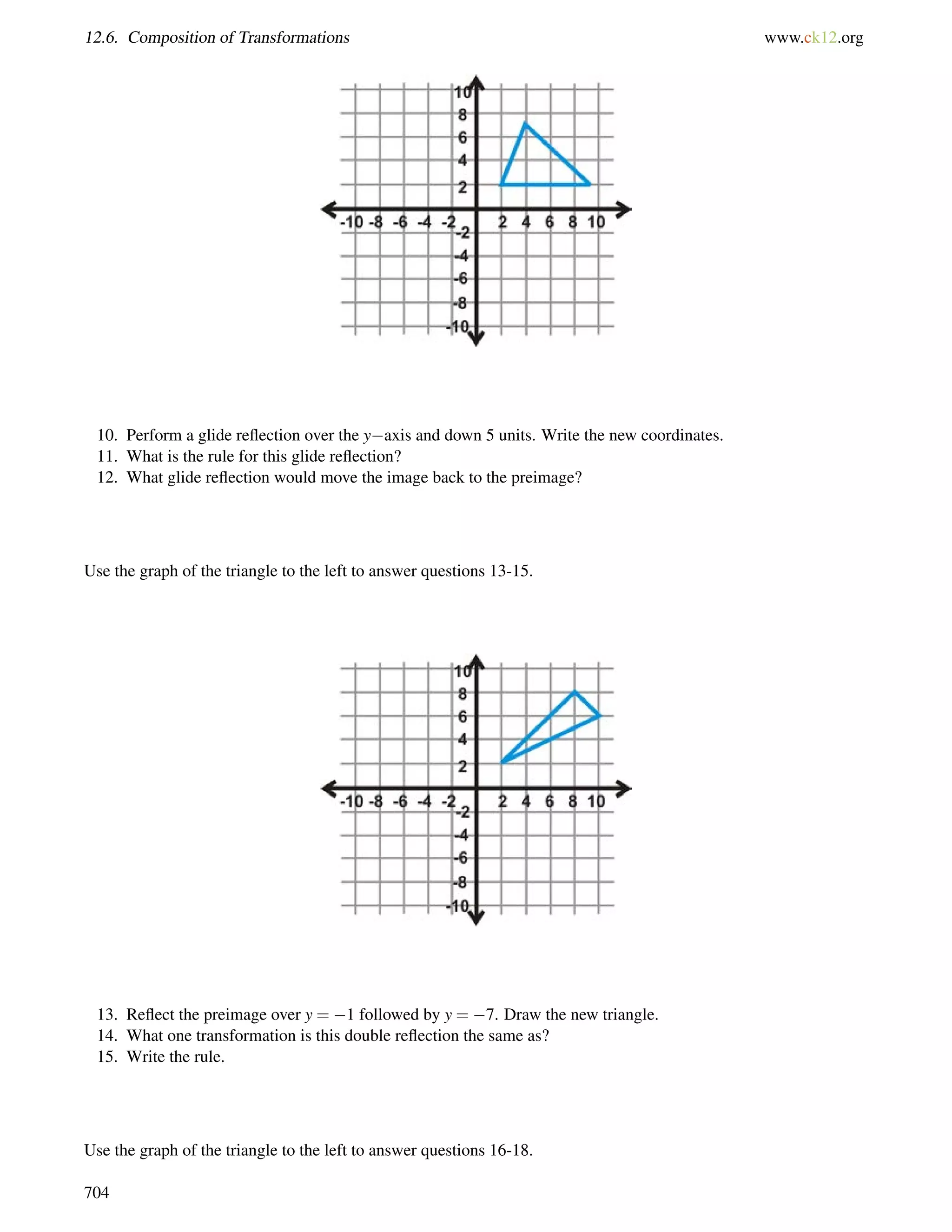 12.6. Composition of Transformations www.ck12.org 
10. Perform a glide reflection over the yaxis and down 5 units. Write the new coordinates. 
11. What is the rule for this glide reflection? 
12. What glide reflection would move the image back to the preimage? 
Use the graph of the triangle to the left to answer questions 13-15. 
13. Reflect the preimage over y = 1 followed by y = 7. Draw the new triangle. 
14. What one transformation is this double reflection the same as? 
15. Write the rule. 
Use the graph of the triangle to the left to answer questions 16-18. 
704 
 