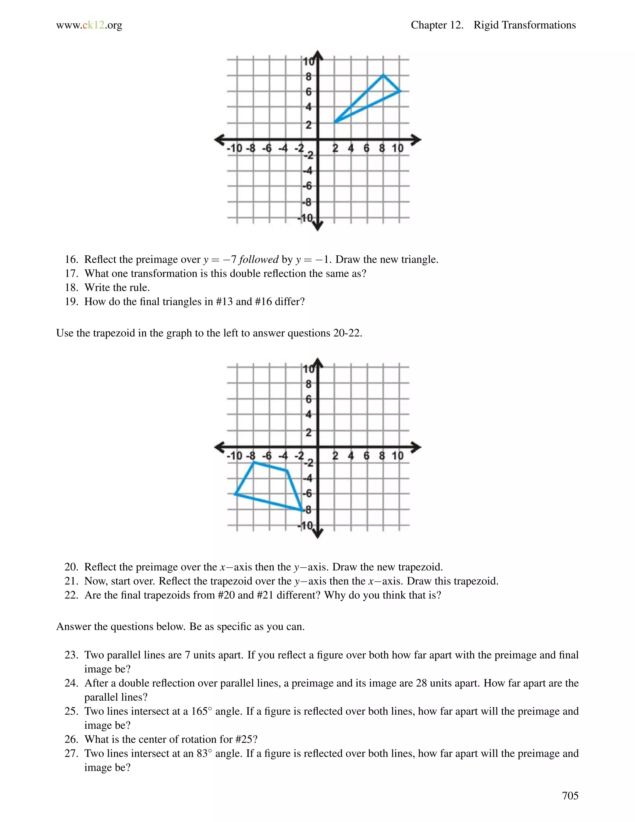 www.ck12.org Chapter 12. Rigid Transformations 
16. Reflect the preimage over y = 7 followed by y = 1. Draw the new triangle. 
17. What one transformation is this double reflection the same as? 
18. Write the rule. 
19. How do the final triangles in #13 and #16 differ? 
Use the trapezoid in the graph to the left to answer questions 20-22. 
20. Reflect the preimage over the xaxis then the yaxis. Draw the new trapezoid. 
21. Now, start over. Reflect the trapezoid over the yaxis then the xaxis. Draw this trapezoid. 
22. Are the final trapezoids from #20 and #21 different? Why do you think that is? 
Answer the questions below. Be as specific as you can. 
23. Two parallel lines are 7 units apart. If you reflect a figure over both how far apart with the preimage and final 
image be? 
24. After a double reflection over parallel lines, a preimage and its image are 28 units apart. How far apart are the 
parallel lines? 
25. Two lines intersect at a 165 angle. If a figure is reflected over both lines, how far apart will the preimage and 
image be? 
26. What is the center of rotation for #25? 
27. Two lines intersect at an 83 angle. If a figure is reflected over both lines, how far apart will the preimage and 
image be? 
705 
 
