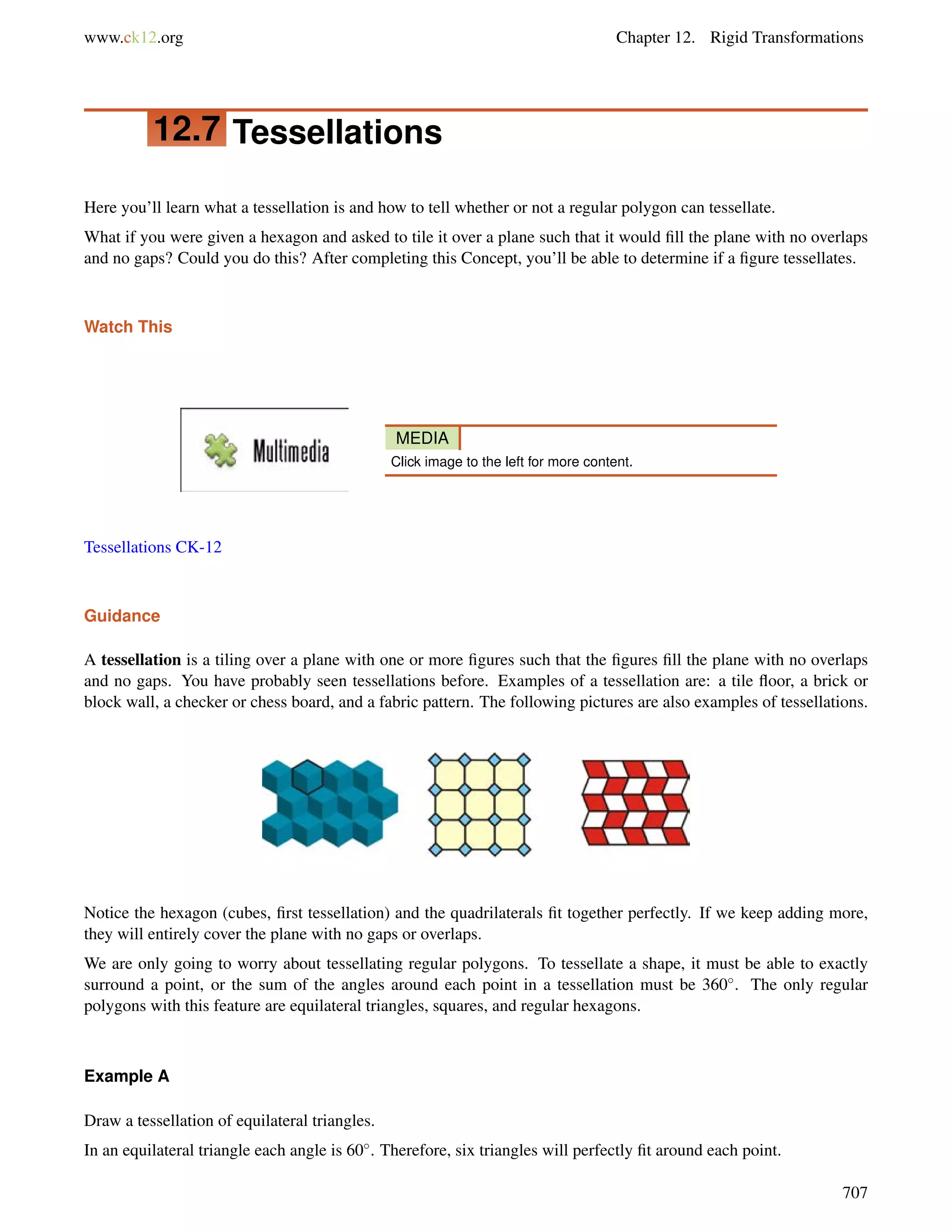 www.ck12.org Chapter 12. Rigid Transformations 
12.7 Tessellations 
Here you’ll learn what a tessellation is and how to tell whether or not a regular polygon can tessellate. 
What if you were given a hexagon and asked to tile it over a plane such that it would fill the plane with no overlaps 
and no gaps? Could you do this? After completing this Concept, you’ll be able to determine if a figure tessellates. 
Watch This 
MEDIA 
Click image to the left for more content. 
Tessellations CK-12 
Guidance 
A tessellation is a tiling over a plane with one or more figures such that the figures fill the plane with no overlaps 
and no gaps. You have probably seen tessellations before. Examples of a tessellation are: a tile floor, a brick or 
block wall, a checker or chess board, and a fabric pattern. The following pictures are also examples of tessellations. 
Notice the hexagon (cubes, first tessellation) and the quadrilaterals fit together perfectly. If we keep adding more, 
they will entirely cover the plane with no gaps or overlaps. 
We are only going to worry about tessellating regular polygons. To tessellate a shape, it must be able to exactly 
surround a point, or the sum of the angles around each point in a tessellation must be 360. The only regular 
polygons with this feature are equilateral triangles, squares, and regular hexagons. 
Example A 
Draw a tessellation of equilateral triangles. 
In an equilateral triangle each angle is 60. Therefore, six triangles will perfectly fit around each point. 
707 
 