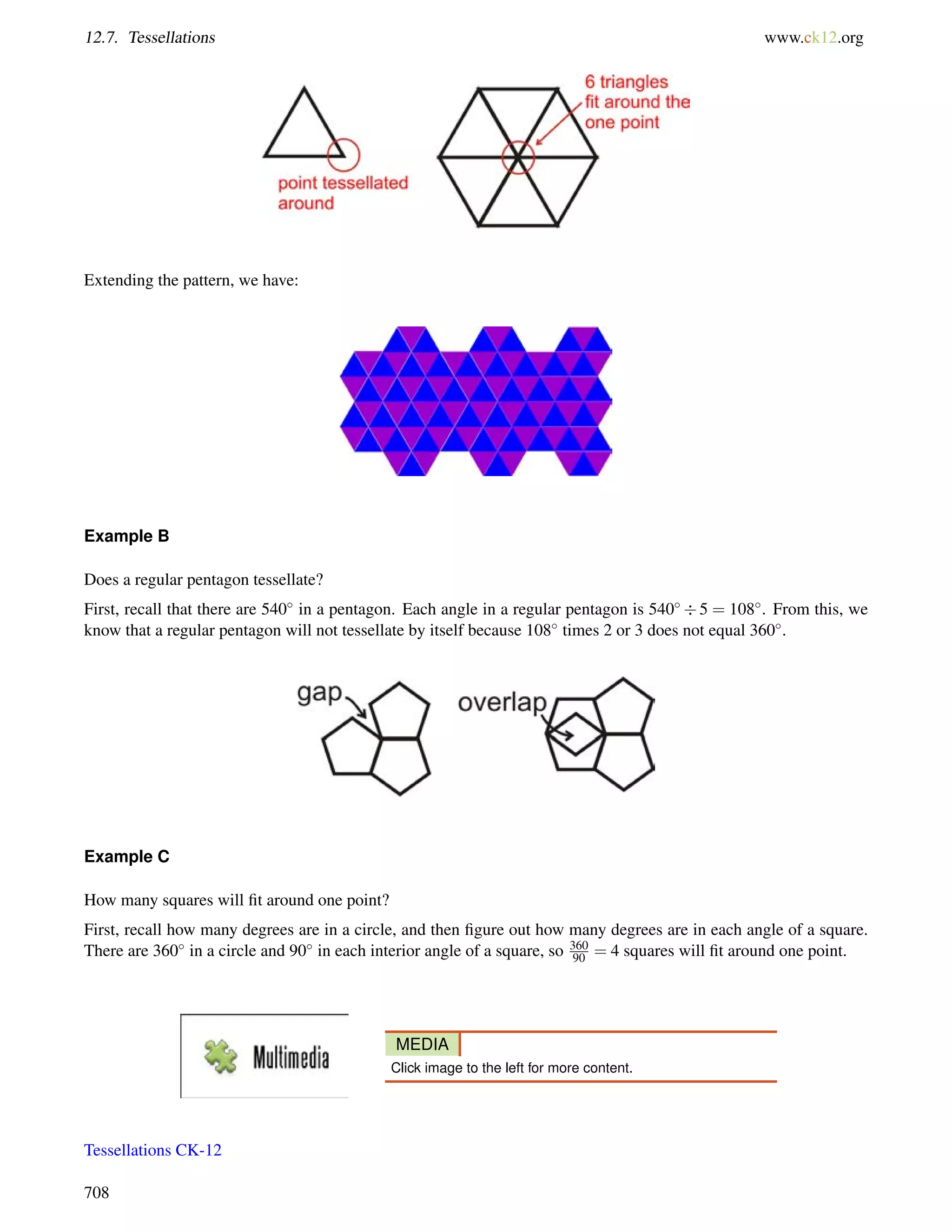 12.7. Tessellations www.ck12.org 
Extending the pattern, we have: 
Example B 
Does a regular pentagon tessellate? 
First, recall that there are 540 in a pentagon. Each angle in a regular pentagon is 540 5 = 108. From this, we 
know that a regular pentagon will not tessellate by itself because 108 times 2 or 3 does not equal 360. 
Example C 
How many squares will fit around one point? 
First, recall how many degrees are in a circle, and then figure out how many degrees are in each angle of a square. 
There are 360 in a circle and 90 in each interior angle of a square, so 360 
90 = 4 squares will fit around one point. 
MEDIA 
Click image to the left for more content. 
Tessellations CK-12 
708 
 