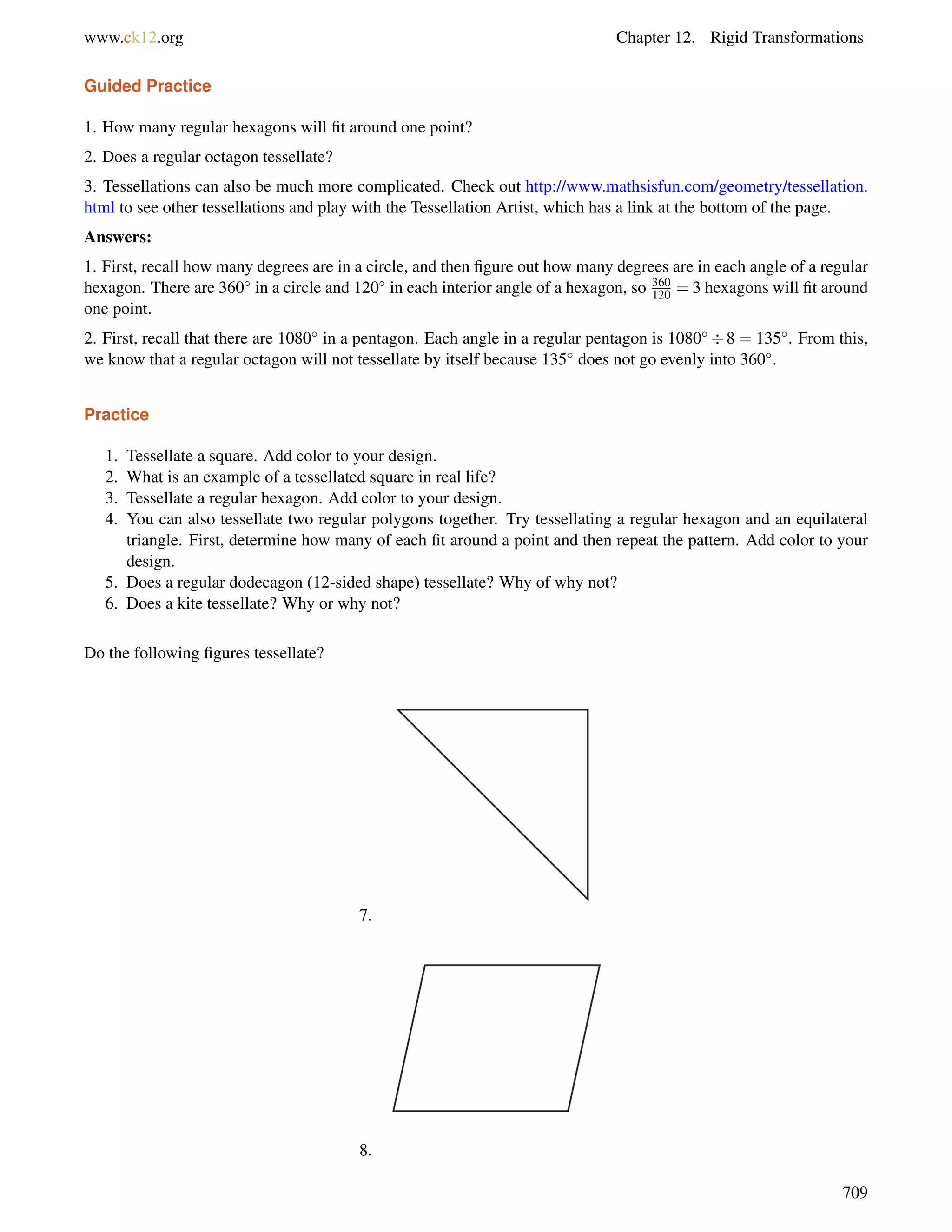 www.ck12.org Chapter 12. Rigid Transformations 
Guided Practice 
1. How many regular hexagons will fit around one point? 
2. Does a regular octagon tessellate? 
3. Tessellations can also be much more complicated. Check out http://www.mathsisfun.com/geometry/tessellation. 
html to see other tessellations and play with the Tessellation Artist, which has a link at the bottom of the page. 
Answers: 
1. First, recall how many degrees are in a circle, and then figure out how many degrees are in each angle of a regular 
hexagon. There are 360 in a circle and 120 in each interior angle of a hexagon, so 360 
120 = 3 hexagons will fit around 
one point. 
2. First, recall that there are 1080 in a pentagon. Each angle in a regular pentagon is 10808 = 135. From this, 
we know that a regular octagon will not tessellate by itself because 135 does not go evenly into 360. 
Practice 
1. Tessellate a square. Add color to your design. 
2. What is an example of a tessellated square in real life? 
3. Tessellate a regular hexagon. Add color to your design. 
4. You can also tessellate two regular polygons together. Try tessellating a regular hexagon and an equilateral 
triangle. First, determine how many of each fit around a point and then repeat the pattern. Add color to your 
design. 
5. Does a regular dodecagon (12-sided shape) tessellate? Why of why not? 
6. Does a kite tessellate? Why or why not? 
Do the following figures tessellate? 
7. 
8. 
709 
 