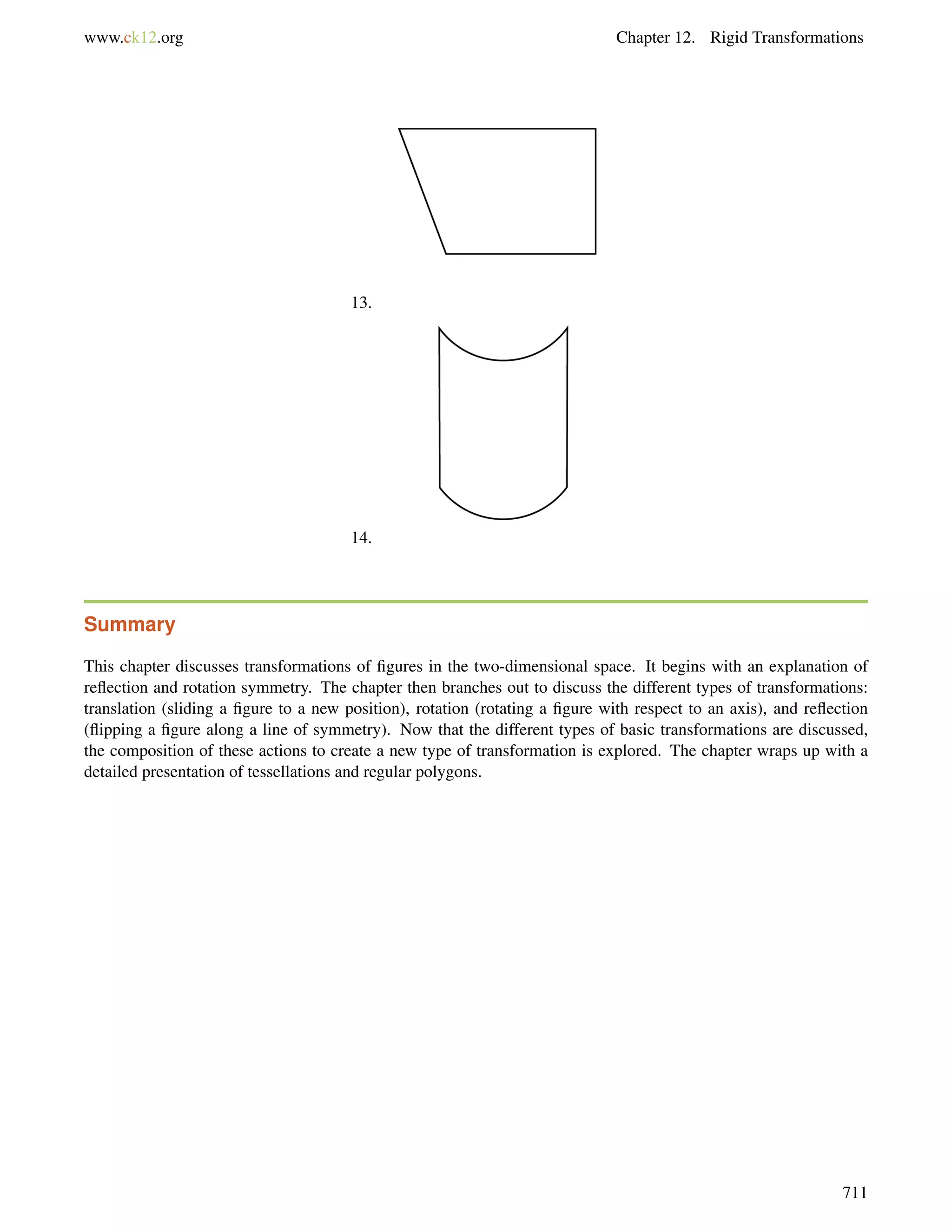 www.ck12.org Chapter 12. Rigid Transformations 
13. 
14. 
Summary 
This chapter discusses transformations of figures in the two-dimensional space. It begins with an explanation of 
reflection and rotation symmetry. The chapter then branches out to discuss the different types of transformations: 
translation (sliding a figure to a new position), rotation (rotating a figure with respect to an axis), and reflection 
(flipping a figure along a line of symmetry). Now that the different types of basic transformations are discussed, 
the composition of these actions to create a new type of transformation is explored. The chapter wraps up with a 
detailed presentation of tessellations and regular polygons. 
711 
