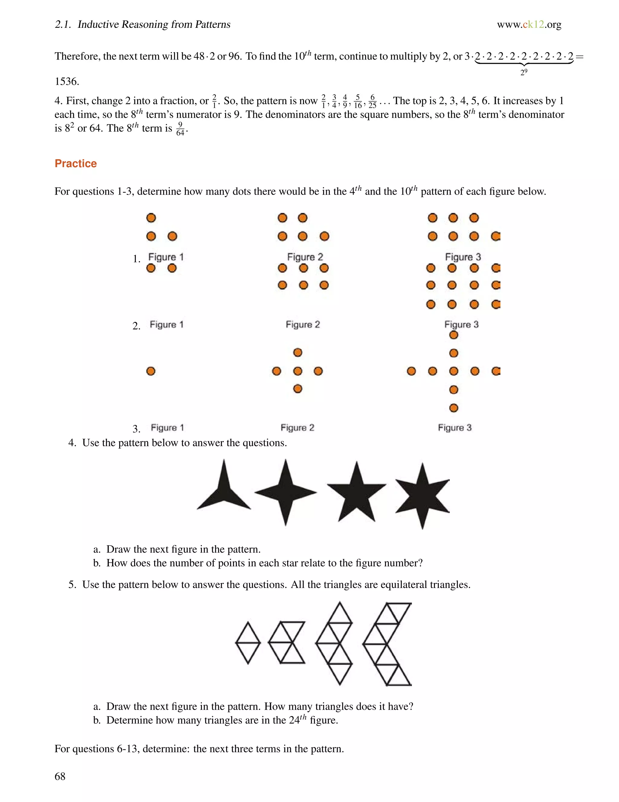 2.1. Inductive Reasoning from Patterns www.ck12.org 
Therefore, the next term will be 482 or 96. To find the 10th term, continue to multiply by 2, or 3|2     2       2        2     {2z   2        2       2       2} 
29 
= 
1536. 
4. First, change 2 into a fraction, or 2 
1 . So, the pattern is now 21 
; 3 
4 ;49 
; 5 
16 ; 6 
25 : : : The top is 2, 3, 4, 5, 6. It increases by 1 
each time, so the 8th term’s numerator is 9. The denominators are the square numbers, so the 8th term’s denominator 
is 82 or 64. The 8th term is 9 
64 . 
Practice 
For questions 1-3, determine how many dots there would be in the 4th and the 10th pattern of each figure below. 
1. 
2. 
3. 
4. Use the pattern below to answer the questions. 
a. Draw the next figure in the pattern. 
b. How does the number of points in each star relate to the figure number? 
5. Use the pattern below to answer the questions. All the triangles are equilateral triangles. 
a. Draw the next figure in the pattern. How many triangles does it have? 
b. Determine how many triangles are in the 24th figure. 
For questions 6-13, determine: the next three terms in the pattern. 
68 
 