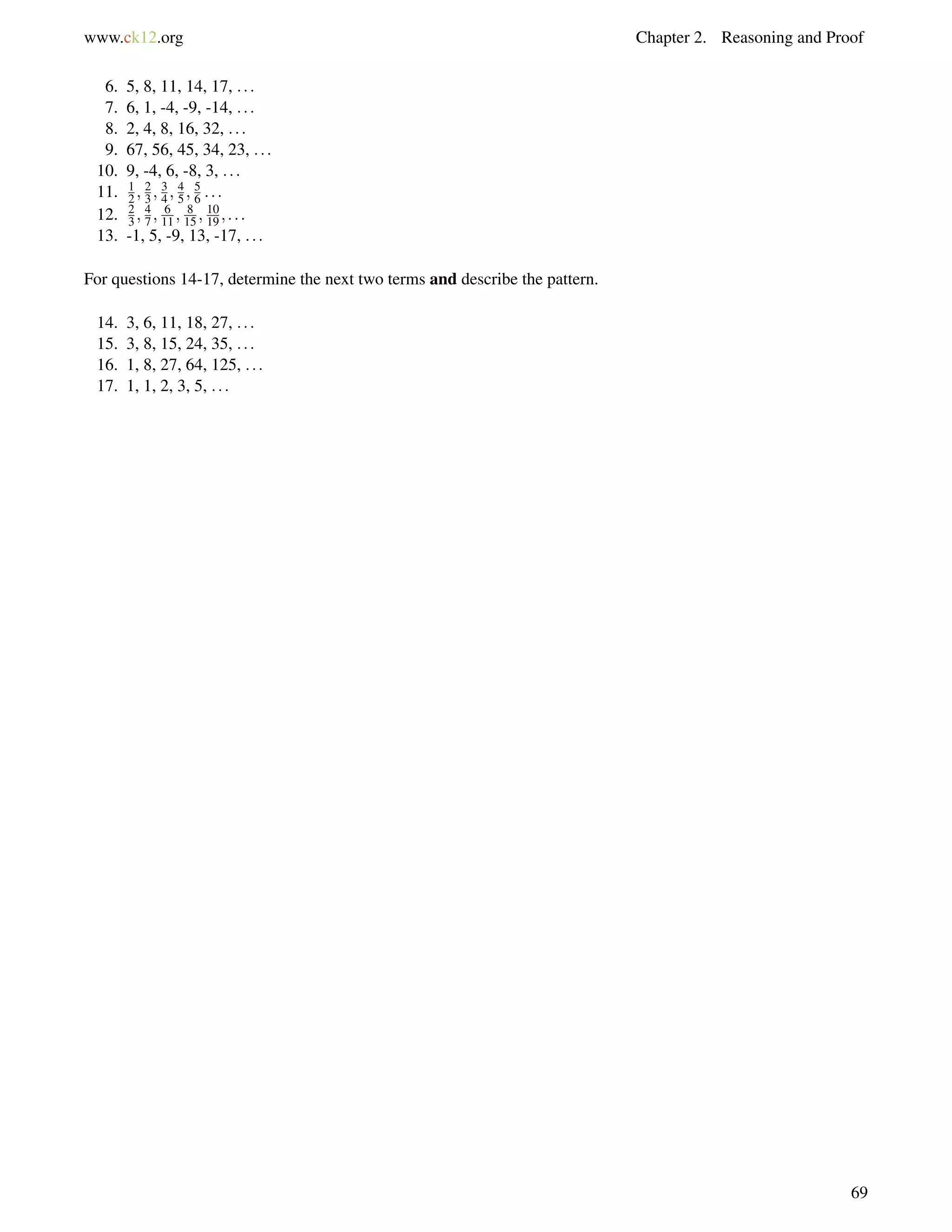 www.ck12.org Chapter 2. Reasoning and Proof 
6. 5, 8, 11, 14, 17, : : : 
7. 6, 1, -4, -9, -14, : : : 
8. 2, 4, 8, 16, 32, : : : 
9. 67, 56, 45, 34, 23, : : : 
10. 9, -4, 6, -8, 3, : : : 
11. 1 
2 ;23 
;34 
;45 
;56 
: : : 
12. 2 
3 ;47 
; 6 
11 ; 8 
15 ; 10 
19 ; : : : 
13. -1, 5, -9, 13, -17, : : : 
For questions 14-17, determine the next two terms and describe the pattern. 
14. 3, 6, 11, 18, 27, : : : 
15. 3, 8, 15, 24, 35, : : : 
16. 1, 8, 27, 64, 125, : : : 
17. 1, 1, 2, 3, 5, : : : 
69 
 