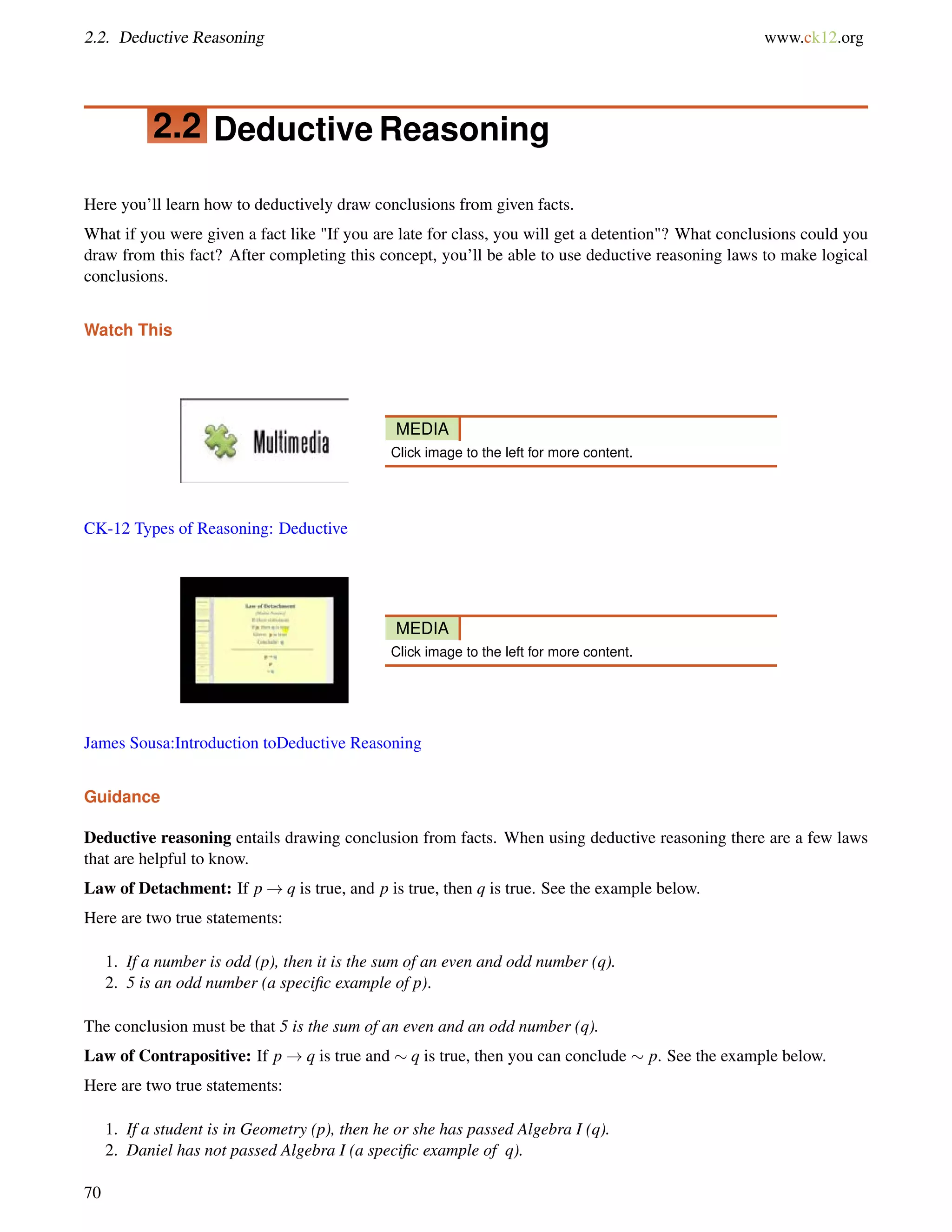2.2. Deductive Reasoning www.ck12.org 
2.2 Deductive Reasoning 
Here you’ll learn how to deductively draw conclusions from given facts. 
What if you were given a fact like If you are late for class, you will get a detention? What conclusions could you 
draw from this fact? After completing this concept, you’ll be able to use deductive reasoning laws to make logical 
conclusions. 
Watch This 
MEDIA 
Click image to the left for more content. 
CK-12 Types of Reasoning: Deductive 
MEDIA 
Click image to the left for more content. 
James Sousa:Introduction toDeductive Reasoning 
Guidance 
Deductive reasoning entails drawing conclusion from facts. When using deductive reasoning there are a few laws 
that are helpful to know. 
Law of Detachment: If p!q is true, and p is true, then q is true. See the example below. 
Here are two true statements: 
1. If a number is odd (p), then it is the sum of an even and odd number (q). 
2. 5 is an odd number (a specific example of p). 
The conclusion must be that 5 is the sum of an even and an odd number (q). 
Law of Contrapositive: If p!q is true and  q is true, then you can conclude  p. See the example below. 
Here are two true statements: 
1. If a student is in Geometry (p), then he or she has passed Algebra I (q). 
2. Daniel has not passed Algebra I (a specific example of q). 
70 
 