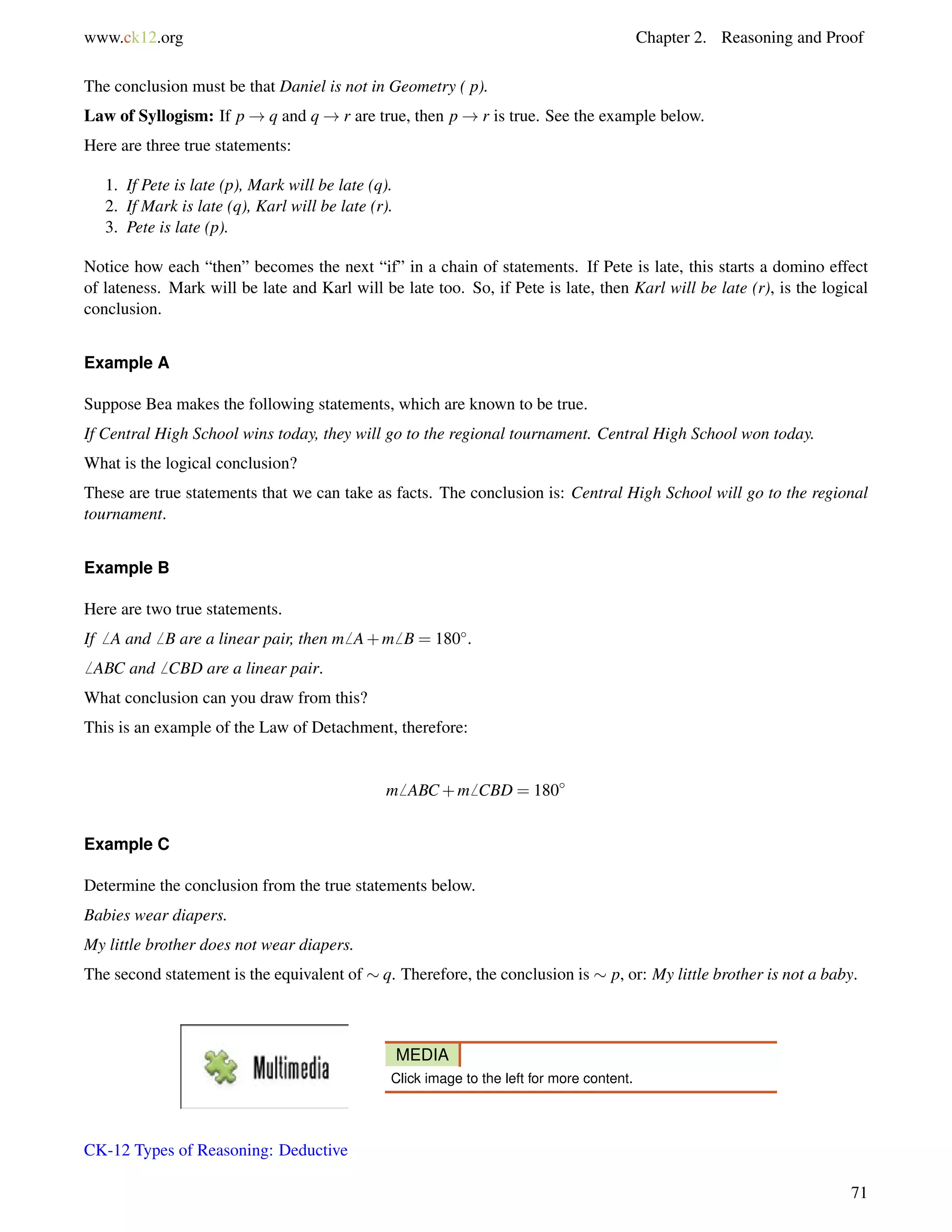 www.ck12.org Chapter 2. Reasoning and Proof 
The conclusion must be that Daniel is not in Geometry ( p). 
Law of Syllogism: If p!q and q!r are true, then p!r is true. See the example below. 
Here are three true statements: 
1. If Pete is late (p), Mark will be late (q). 
2. If Mark is late (q), Karl will be late (r). 
3. Pete is late (p). 
Notice how each “then” becomes the next “if” in a chain of statements. If Pete is late, this starts a domino effect 
of lateness. Mark will be late and Karl will be late too. So, if Pete is late, then Karl will be late (r), is the logical 
conclusion. 
Example A 
Suppose Bea makes the following statements, which are known to be true. 
If Central High School wins today, they will go to the regional tournament. Central High School won today. 
What is the logical conclusion? 
These are true statements that we can take as facts. The conclusion is: Central High School will go to the regional 
tournament. 
Example B 
Here are two true statements. 
If6 A and6 B are a linear pair, then m6 A+m6 B = 180. 
6 ABC and6 CBD are a linear pair. 
What conclusion can you draw from this? 
This is an example of the Law of Detachment, therefore: 
m6 ABC+m6 CBD = 180 
Example C 
Determine the conclusion from the true statements below. 
Babies wear diapers. 
My little brother does not wear diapers. 
The second statement is the equivalent of  q. Therefore, the conclusion is  p, or: My little brother is not a baby. 
MEDIA 
Click image to the left for more content. 
CK-12 Types of Reasoning: Deductive 
71 
 