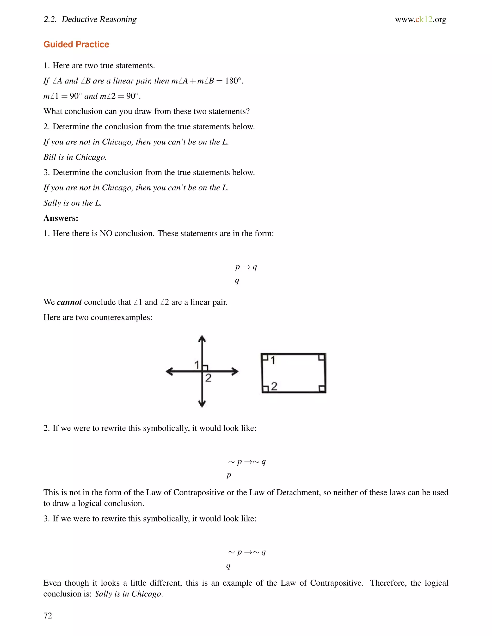 2.2. Deductive Reasoning www.ck12.org 
Guided Practice 
1. Here are two true statements. 
If6 A and6 B are a linear pair, then m6 A+m6 B = 180. 
m6 1 = 90 and m6 2 = 90. 
What conclusion can you draw from these two statements? 
2. Determine the conclusion from the true statements below. 
If you are not in Chicago, then you can’t be on the L. 
Bill is in Chicago. 
3. Determine the conclusion from the true statements below. 
If you are not in Chicago, then you can’t be on the L. 
Sally is on the L. 
Answers: 
1. Here there is NO conclusion. These statements are in the form: 
p!q 
q 
We cannot conclude that6 1 and6 2 are a linear pair. 
Here are two counterexamples: 
2. If we were to rewrite this symbolically, it would look like: 
 p !q 
p 
This is not in the form of the Law of Contrapositive or the Law of Detachment, so neither of these laws can be used 
to draw a logical conclusion. 
3. If we were to rewrite this symbolically, it would look like: 
 p !q 
q 
Even though it looks a little different, this is an example of the Law of Contrapositive. Therefore, the logical 
conclusion is: Sally is in Chicago. 
72 
 