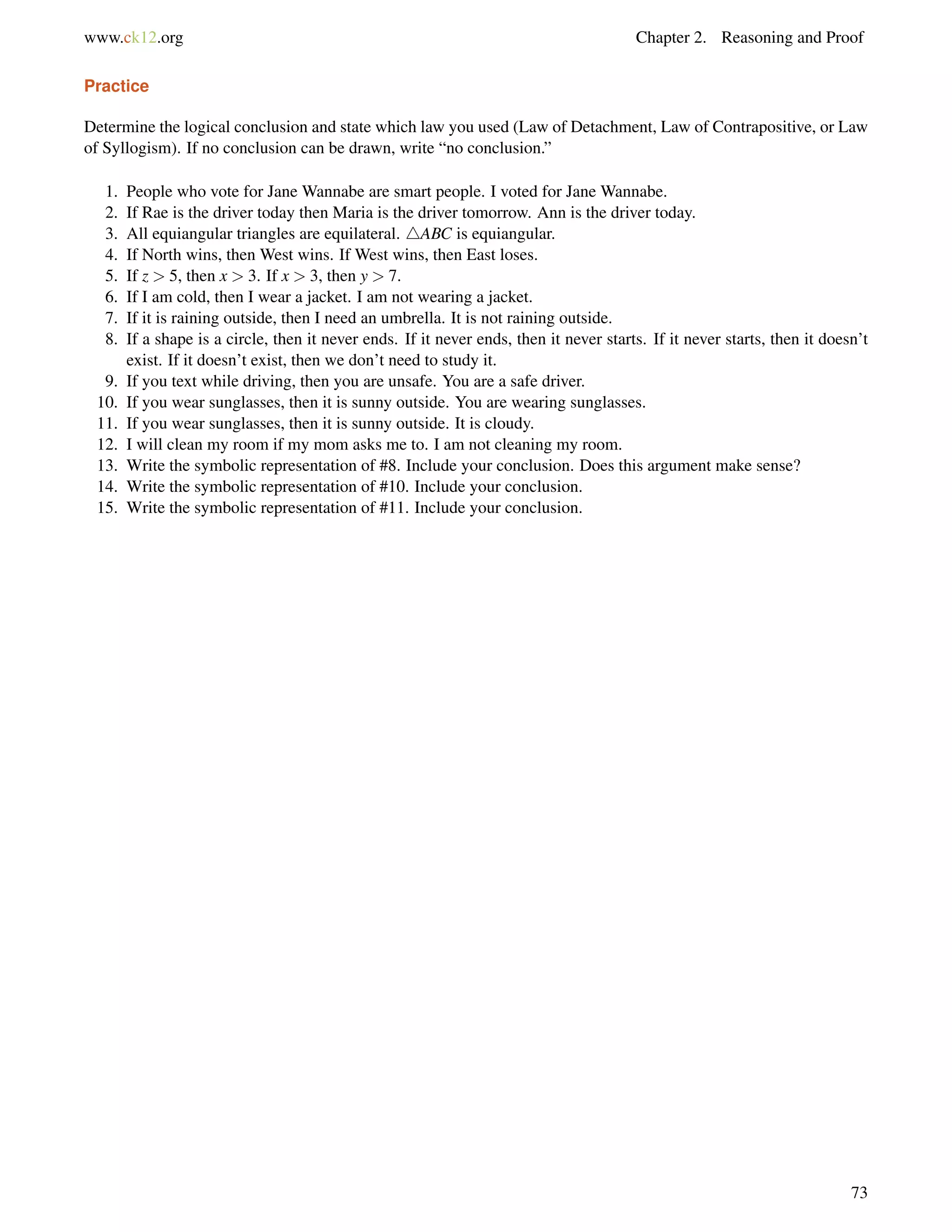 www.ck12.org Chapter 2. Reasoning and Proof 
Practice 
Determine the logical conclusion and state which law you used (Law of Detachment, Law of Contrapositive, or Law 
of Syllogism). If no conclusion can be drawn, write “no conclusion.” 
1. People who vote for Jane Wannabe are smart people. I voted for Jane Wannabe. 
2. If Rae is the driver today then Maria is the driver tomorrow. Ann is the driver today. 
3. All equiangular triangles are equilateral. 4ABC is equiangular. 
4. If North wins, then West wins. If West wins, then East loses. 
5. If z  5, then x  3. If x  3, then y  7. 
6. If I am cold, then I wear a jacket. I am not wearing a jacket. 
7. If it is raining outside, then I need an umbrella. It is not raining outside. 
8. If a shape is a circle, then it never ends. If it never ends, then it never starts. If it never starts, then it doesn’t 
exist. If it doesn’t exist, then we don’t need to study it. 
9. If you text while driving, then you are unsafe. You are a safe driver. 
10. If you wear sunglasses, then it is sunny outside. You are wearing sunglasses. 
11. If you wear sunglasses, then it is sunny outside. It is cloudy. 
12. I will clean my room if my mom asks me to. I am not cleaning my room. 
13. Write the symbolic representation of #8. Include your conclusion. Does this argument make sense? 
14. Write the symbolic representation of #10. Include your conclusion. 
15. Write the symbolic representation of #11. Include your conclusion. 
73 
 