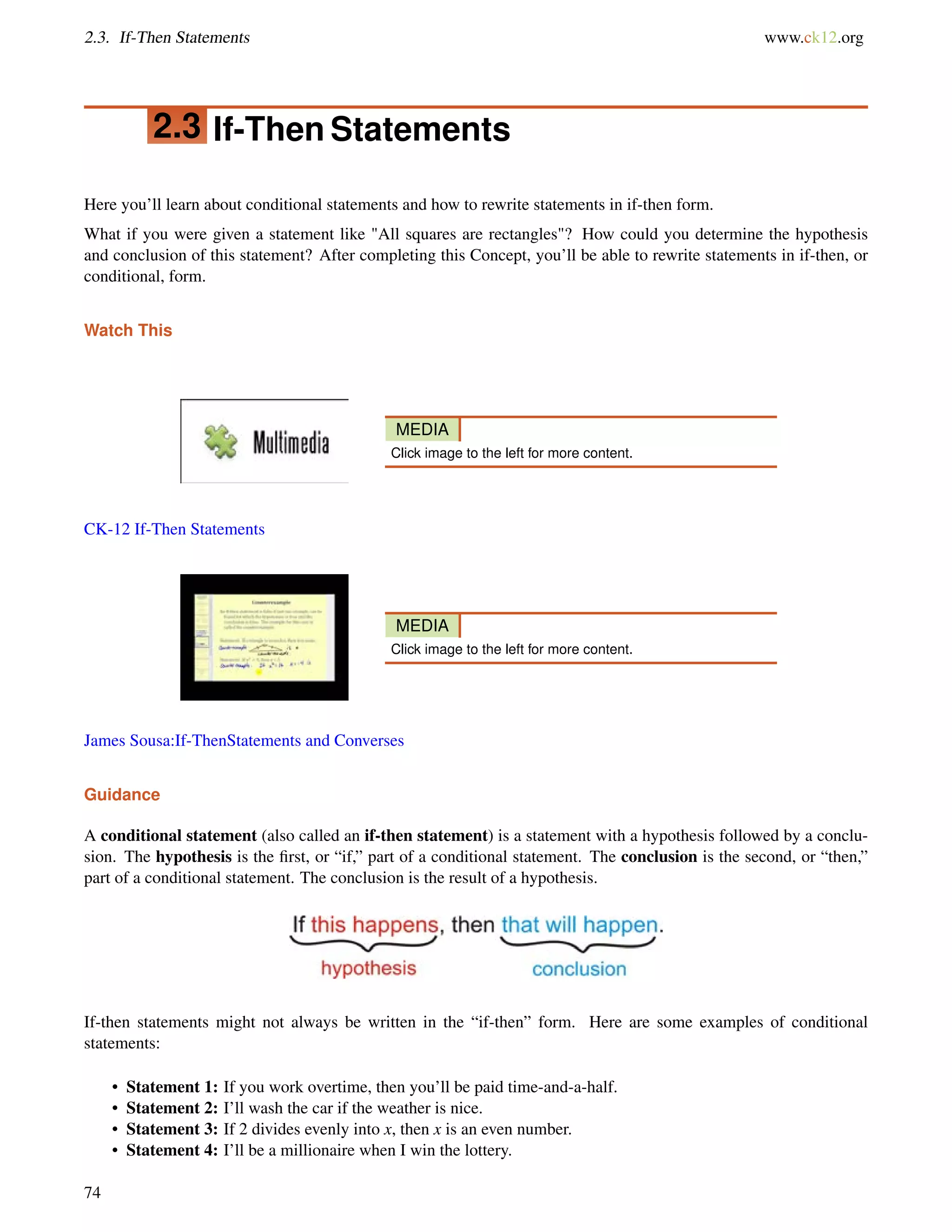 2.3. If-Then Statements www.ck12.org 
2.3 If-Then Statements 
Here you’ll learn about conditional statements and how to rewrite statements in if-then form. 
What if you were given a statement like All squares are rectangles? How could you determine the hypothesis 
and conclusion of this statement? After completing this Concept, you’ll be able to rewrite statements in if-then, or 
conditional, form. 
Watch This 
MEDIA 
Click image to the left for more content. 
CK-12 If-Then Statements 
MEDIA 
Click image to the left for more content. 
James Sousa:If-ThenStatements and Converses 
Guidance 
A conditional statement (also called an if-then statement) is a statement with a hypothesis followed by a conclu-sion. 
The hypothesis is the first, or “if,” part of a conditional statement. The conclusion is the second, or “then,” 
part of a conditional statement. The conclusion is the result of a hypothesis. 
If-then statements might not always be written in the “if-then” form. Here are some examples of conditional 
statements: 
• Statement 1: If you work overtime, then you’ll be paid time-and-a-half. 
• Statement 2: I’ll wash the car if the weather is nice. 
• Statement 3: If 2 divides evenly into x, then x is an even number. 
• Statement 4: I’ll be a millionaire when I win the lottery. 
74 
 