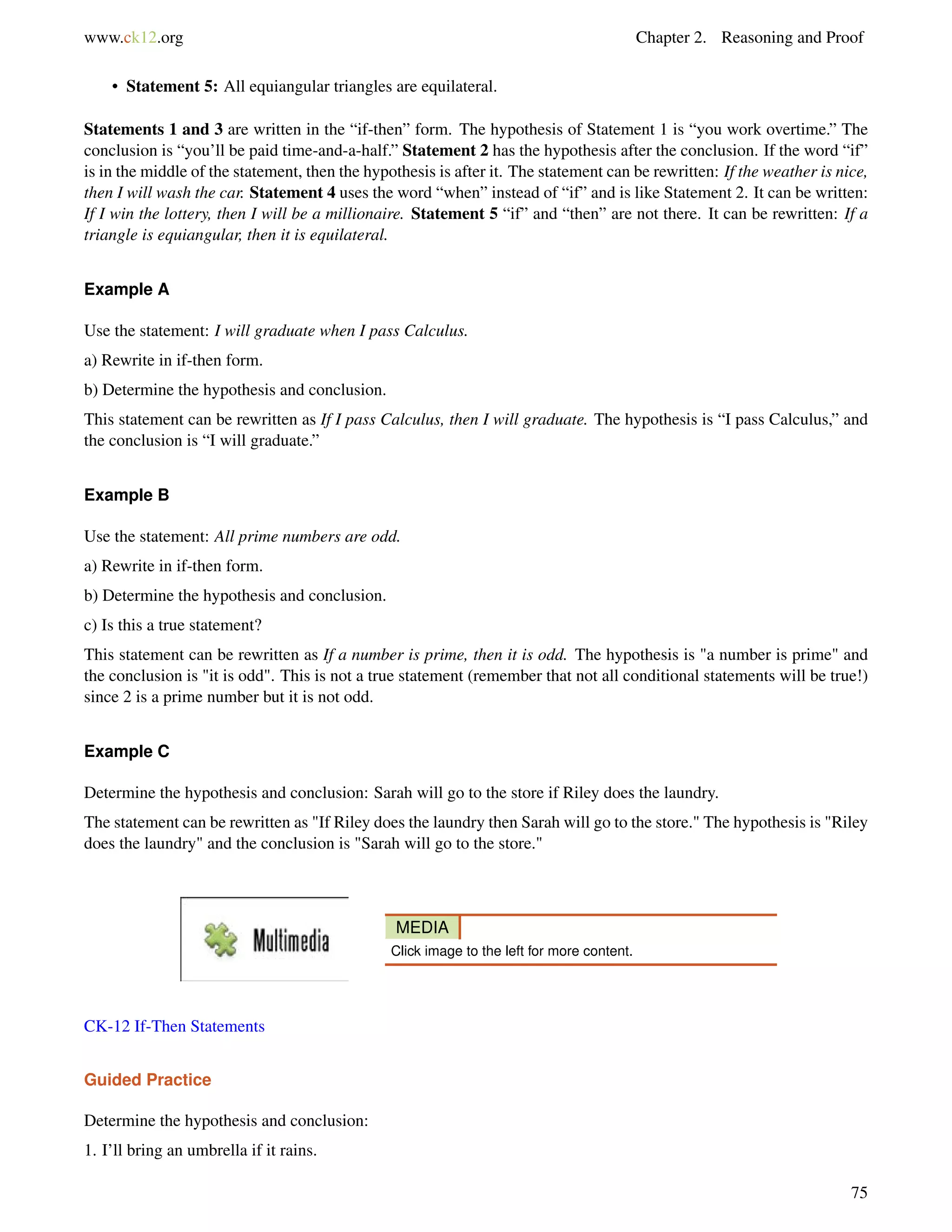 www.ck12.org Chapter 2. Reasoning and Proof 
• Statement 5: All equiangular triangles are equilateral. 
Statements 1 and 3 are written in the “if-then” form. The hypothesis of Statement 1 is “you work overtime.” The 
conclusion is “you’ll be paid time-and-a-half.” Statement 2 has the hypothesis after the conclusion. If the word “if” 
is in the middle of the statement, then the hypothesis is after it. The statement can be rewritten: If the weather is nice, 
then I will wash the car. Statement 4 uses the word “when” instead of “if” and is like Statement 2. It can be written: 
If I win the lottery, then I will be a millionaire. Statement 5 “if” and “then” are not there. It can be rewritten: If a 
triangle is equiangular, then it is equilateral. 
Example A 
Use the statement: I will graduate when I pass Calculus. 
a) Rewrite in if-then form. 
b) Determine the hypothesis and conclusion. 
This statement can be rewritten as If I pass Calculus, then I will graduate. The hypothesis is “I pass Calculus,” and 
the conclusion is “I will graduate.” 
Example B 
Use the statement: All prime numbers are odd. 
a) Rewrite in if-then form. 
b) Determine the hypothesis and conclusion. 
c) Is this a true statement? 
This statement can be rewritten as If a number is prime, then it is odd. The hypothesis is a number is prime and 
the conclusion is it is odd. This is not a true statement (remember that not all conditional statements will be true!) 
since 2 is a prime number but it is not odd. 
Example C 
Determine the hypothesis and conclusion: Sarah will go to the store if Riley does the laundry. 
The statement can be rewritten as If Riley does the laundry then Sarah will go to the store. The hypothesis is Riley 
does the laundry and the conclusion is Sarah will go to the store. 
MEDIA 
Click image to the left for more content. 
CK-12 If-Then Statements 
Guided Practice 
Determine the hypothesis and conclusion: 
1. I’ll bring an umbrella if it rains. 
75 
 