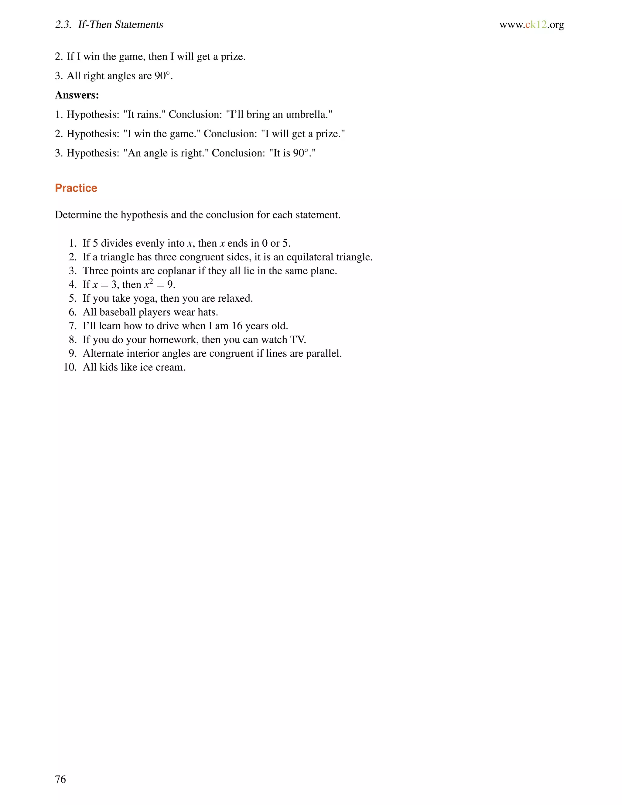 2.3. If-Then Statements www.ck12.org 
2. If I win the game, then I will get a prize. 
3. All right angles are 90. 
Answers: 
1. Hypothesis: It rains. Conclusion: I’ll bring an umbrella. 
2. Hypothesis: I win the game. Conclusion: I will get a prize. 
3. Hypothesis: An angle is right. Conclusion: It is 90. 
Practice 
Determine the hypothesis and the conclusion for each statement. 
1. If 5 divides evenly into x, then x ends in 0 or 5. 
2. If a triangle has three congruent sides, it is an equilateral triangle. 
3. Three points are coplanar if they all lie in the same plane. 
4. If x = 3, then x2 = 9. 
5. If you take yoga, then you are relaxed. 
6. All baseball players wear hats. 
7. I’ll learn how to drive when I am 16 years old. 
8. If you do your homework, then you can watch TV. 
9. Alternate interior angles are congruent if lines are parallel. 
10. All kids like ice cream. 
76 
 