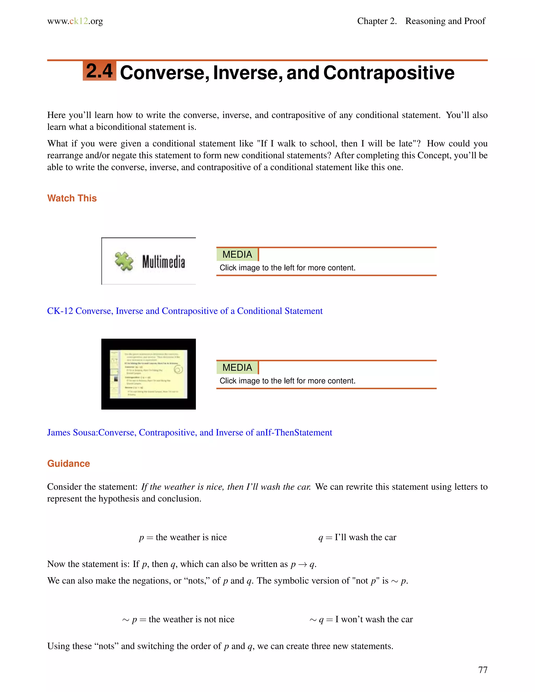 www.ck12.org Chapter 2. Reasoning and Proof 
2.4 Converse, Inverse, and Contrapositive 
Here you’ll learn how to write the converse, inverse, and contrapositive of any conditional statement. You’ll also 
learn what a biconditional statement is. 
What if you were given a conditional statement like If I walk to school, then I will be late? How could you 
rearrange and/or negate this statement to form new conditional statements? After completing this Concept, you’ll be 
able to write the converse, inverse, and contrapositive of a conditional statement like this one. 
Watch This 
MEDIA 
Click image to the left for more content. 
CK-12 Converse, Inverse and Contrapositive of a Conditional Statement 
MEDIA 
Click image to the left for more content. 
James Sousa:Converse, Contrapositive, and Inverse of anIf-ThenStatement 
Guidance 
Consider the statement: If the weather is nice, then I’ll wash the car. We can rewrite this statement using letters to 
represent the hypothesis and conclusion. 
p = the weather is nice q = I’ll wash the car 
Now the statement is: If p, then q, which can also be written as p!q. 
We can also make the negations, or “nots,” of p and q. The symbolic version of not p is  p. 
 p = the weather is not nice  q = I won’t wash the car 
Using these “nots” and switching the order of p and q, we can create three new statements. 
77 
 
