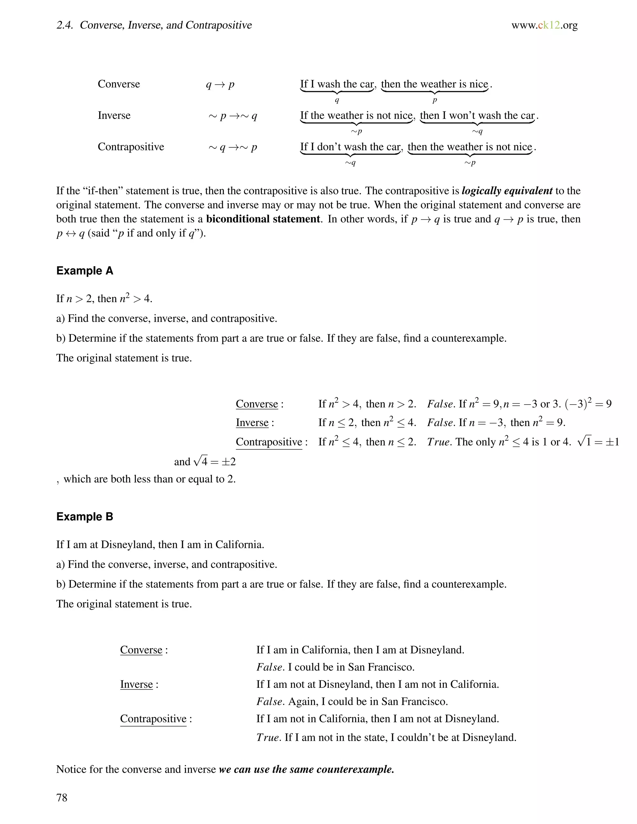 2.4. Converse, Inverse, and Contrapositive www.ck12.org 
Converse q! p I|f    I    w     a   s{hz t  h    e    c    a }r 
q 
; t|h   e   n      t h    e     w     e{azt  h    e   r    i  s    n   i  c   }e 
p 
: 
Inverse  p! q I|f    t  h   e     w     e   a   t  h {ezr   i  s     n   o    t   n    i  c  }e 
p 
; t|h   e   n     I    w     o    n   ’  t{zw   a   s   h     t  h   e     c   a  }r 
q 
: 
Contrapositive  q! p I|f    I    d    o   n    ’  t    w{za  s   h     t  h   e     c   a  }r 
q 
; t|h   e   n     t  h    e     w     e   a  {thze   r    i  s     n   o   t    n    i  c  }e 
p 
: 
If the “if-then” statement is true, then the contrapositive is also true. The contrapositive is logically equivalent to the 
original statement. The converse and inverse may or may not be true. When the original statement and converse are 
both true then the statement is a biconditional statement. In other words, if p!q is true and q! p is true, then 
p$q (said “p if and only if q”). 
Example A 
If n  2, then n2  4. 
a) Find the converse, inverse, and contrapositive. 
b) Determine if the statements from part a are true or false. If they are false, find a counterexample. 
The original statement is true. 
Converse : If n2  4; then n  2: False: If n2 = 9;n = 3 or 3: (3)2 = 9 
Inverse : If n  2; then n2  4: False: If n = 3; then n2 = 9: 
Contrapositive : If n2  4; then n  2: True: The only n2  4 is 1 or 4: 
p 
1 = 1 
and 
p 
4 = 2 
; which are both less than or equal to 2. 
Example B 
If I am at Disneyland, then I am in California. 
a) Find the converse, inverse, and contrapositive. 
b) Determine if the statements from part a are true or false. If they are false, find a counterexample. 
The original statement is true. 
Converse : If I am in California, then I am at Disneyland. 
False: I could be in San Francisco. 
Inverse : If I am not at Disneyland, then I am not in California. 
False: Again, I could be in San Francisco. 
Contrapositive : If I am not in California, then I am not at Disneyland. 
True: If I am not in the state, I couldn’t be at Disneyland. 
Notice for the converse and inverse we can use the same counterexample. 
78 
 