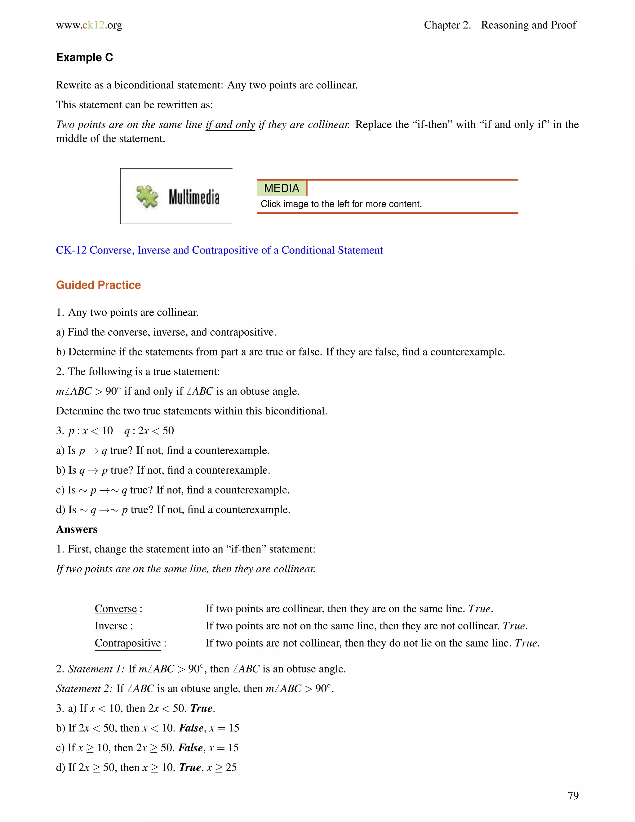 www.ck12.org Chapter 2. Reasoning and Proof 
Example C 
Rewrite as a biconditional statement: Any two points are collinear. 
This statement can be rewritten as: 
Two points are on the same line if and only if they are collinear. Replace the “if-then” with “if and only if” in the 
middle of the statement. 
MEDIA 
Click image to the left for more content. 
CK-12 Converse, Inverse and Contrapositive of a Conditional Statement 
Guided Practice 
1. Any two points are collinear. 
a) Find the converse, inverse, and contrapositive. 
b) Determine if the statements from part a are true or false. If they are false, find a counterexample. 
2. The following is a true statement: 
m6 ABC  90 if and only if6 ABC is an obtuse angle. 
Determine the two true statements within this biconditional. 
3. p : x  10 q : 2x  50 
a) Is p!q true? If not, find a counterexample. 
b) Is q! p true? If not, find a counterexample. 
c) Is  p!q true? If not, find a counterexample. 
d) Is  q ! p true? If not, find a counterexample. 
Answers 
1. First, change the statement into an “if-then” statement: 
If two points are on the same line, then they are collinear. 
Converse : If two points are collinear, then they are on the same line. True: 
Inverse : If two points are not on the same line, then they are not collinear. True: 
Contrapositive : If two points are not collinear, then they do not lie on the same line: True: 
2. Statement 1: If m6 ABC  90, then6 ABC is an obtuse angle. 
Statement 2: If6 ABC is an obtuse angle, then m6 ABC  90. 
3. a) If x  10, then 2x  50. True. 
b) If 2x  50, then x  10. False, x = 15 
c) If x  10, then 2x  50. False, x = 15 
d) If 2x  50, then x  10. True, x  25 
79 
 