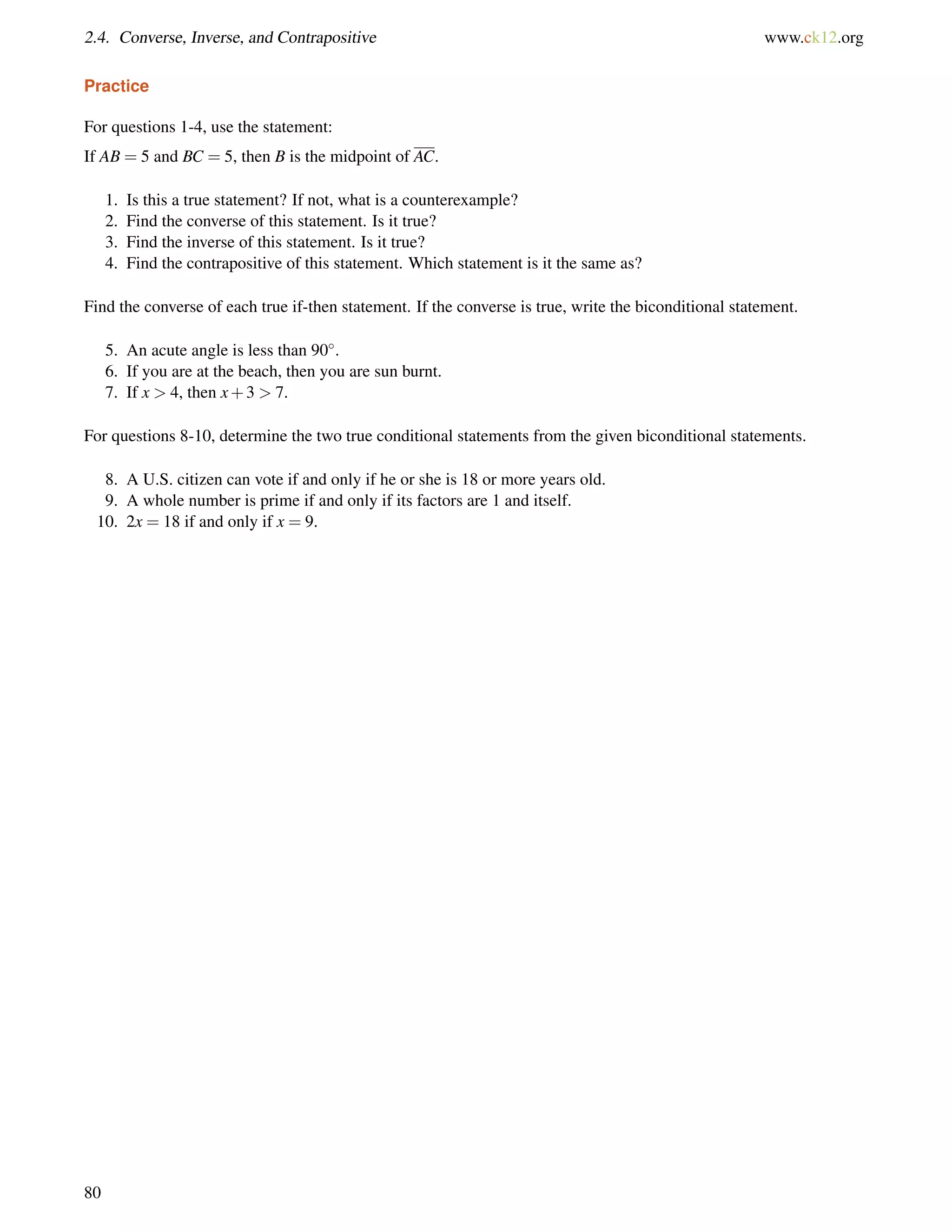 2.4. Converse, Inverse, and Contrapositive www.ck12.org 
Practice 
For questions 1-4, use the statement: 
If AB = 5 and BC = 5, then B is the midpoint of AC. 
1. Is this a true statement? If not, what is a counterexample? 
2. Find the converse of this statement. Is it true? 
3. Find the inverse of this statement. Is it true? 
4. Find the contrapositive of this statement. Which statement is it the same as? 
Find the converse of each true if-then statement. If the converse is true, write the biconditional statement. 
5. An acute angle is less than 90. 
6. If you are at the beach, then you are sun burnt. 
7. If x  4, then x+3  7. 
For questions 8-10, determine the two true conditional statements from the given biconditional statements. 
8. A U.S. citizen can vote if and only if he or she is 18 or more years old. 
9. A whole number is prime if and only if its factors are 1 and itself. 
10. 2x = 18 if and only if x = 9. 
80 
 