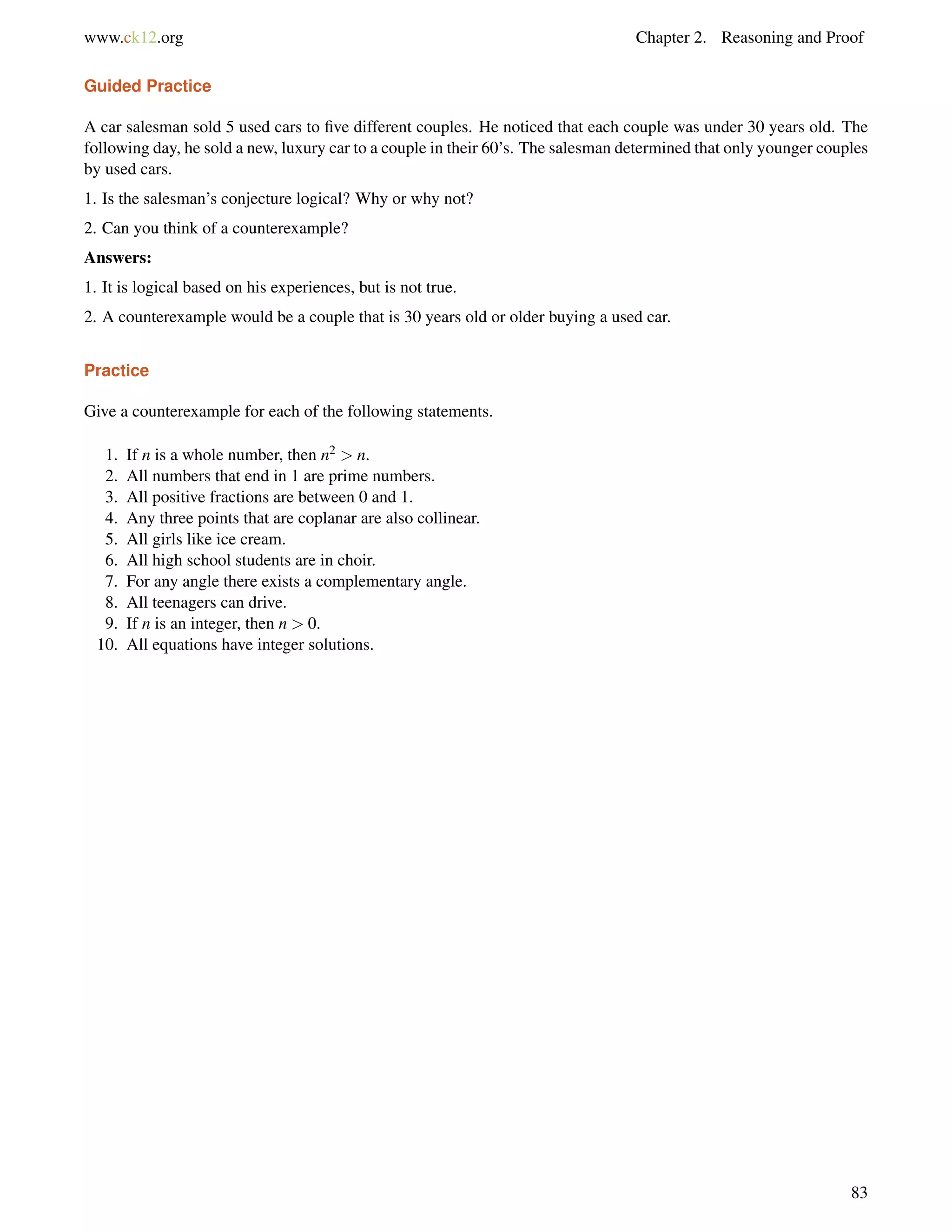 www.ck12.org Chapter 2. Reasoning and Proof 
Guided Practice 
A car salesman sold 5 used cars to five different couples. He noticed that each couple was under 30 years old. The 
following day, he sold a new, luxury car to a couple in their 60’s. The salesman determined that only younger couples 
by used cars. 
1. Is the salesman’s conjecture logical? Why or why not? 
2. Can you think of a counterexample? 
Answers: 
1. It is logical based on his experiences, but is not true. 
2. A counterexample would be a couple that is 30 years old or older buying a used car. 
Practice 
Give a counterexample for each of the following statements. 
1. If n is a whole number, then n2  n. 
2. All numbers that end in 1 are prime numbers. 
3. All positive fractions are between 0 and 1. 
4. Any three points that are coplanar are also collinear. 
5. All girls like ice cream. 
6. All high school students are in choir. 
7. For any angle there exists a complementary angle. 
8. All teenagers can drive. 
9. If n is an integer, then n  0. 
10. All equations have integer solutions. 
83 
 